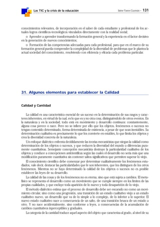 Las TIC y la crisis de la educación Jaime Yanes Guzmán - 131
conocimientos relevantes, de incorporación en el saber de cada estudiante y profesional de los ac-
tuales logros científicos-tecnológicos vinculados directamente con la realidad social;
o Aprender a aprender transformando la formación general y la experiencia en el factor decisivo
en la generación de nuevos conocimientos;
o Formación de las competencias adecuadas para cada profesional, para que en el marco de su
formación general pueda comprender la complejidad de la diversidad de problemas que le plantea la
actual sociedad del conocimiento, resolviendo con eficiencia y eficacia cada problema particular.
31. Algunos elementos para establecer la Calidad
Calidad y Cantidad
La calidad es una característica esencial de un suceso en la determinación de sus rasgos y carac-
teres inherentes, en virtud de la cual, es lo que es y no otra cosa, distinguiéndolo de otros eventos. En
la naturaleza y en la sociedad, todo está en movimiento y desarrollo continuos: constantemente,
alguna cosa perece o nace. Pero no se infiere por ello que los objetos, fenómenos o sucesos no
tengan contenido determinado, forma determinada de existencia, a pesar de que sean inestables. Su
determinación cualitativa es precisamente lo que los convierte en estables, lo que limita los objetos y
crea la diversidad concreta de la naturaleza.
Un enfoque dialéctico enfrenta decididamente las teorías mecanicistas que niegan la calidad como
determinación de los objetos o sucesos, y que reducen la diversidad del mundo a diferencias pura-
mente cuantitativas. Semejante concepción mecanicista destruye la particularidad cualitativa de los
objetos y conduce a concepciones anticientíficas según las cuales el desarrollo no sería más que una
modificación puramente cuantitativa sin contener saltos significativos que permiten superar lo viejo.
El conocimiento científico debe comenzar por determinar cualitativamente los fenómenos estu-
diados, vale decir, destacar las particularidades que le son inherentes, que los distinguen de los otros
fenómenos. Mientras no se haya determinado la calidad de los objetos o sucesos no es posible
establecer las leyes de su desarrollo.
La calidad de las cosas y de los fenómenos no es eterna, sino que está sujeta a cambios. El meta-
físico se representa el desarrollo como un movimiento que se cumple siempre en los límites de las
propias cualidades, y que excluye toda aparición de lo nuevo y toda desaparición de lo viejo.
El método dialéctico estima que el proceso de desarrollo debe ser encarado no como un movi-
miento circular, sino como una progresión, una transición de un estado cualitativo viejo a un estado
cualitativo nuevo, un desarrollo que va de lo simple a lo complejo, de lo inferior a lo superior. El
nuevo estado cualitativo nace a consecuencia de un salto, de una transición brusca de un estado a
otro. Y no nace accidentalmente, sino conforme a leyes, a consecuencias de la acumulación de
cambios cuantitativos inperceptibles y graduales.
La categoría de la cantidad traduce aquel aspecto del objeto que caracteriza al grado, al nivel de su
 