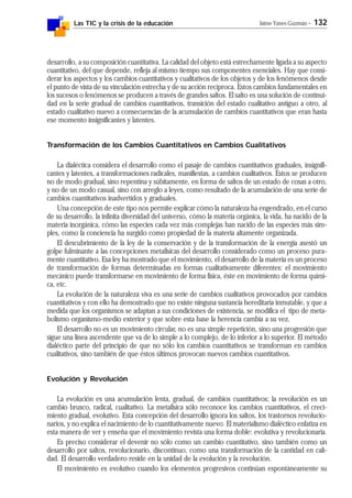 Las TIC y la crisis de la educación Jaime Yanes Guzmán - 132
desarrollo, a su composición cuantitativa. La calidad del objeto está estrechamente ligada a su aspecto
cuantitativo, del que depende, refleja al mismo tiempo sus componentes esenciales. Hay que consi-
derar los aspectos y los cambios cuantitativos y cualitativos de los objetos y de los fenómenos desde
el punto de vista de su vinculación estrecha y de su acción recíproca. Estos cambios fundamentales en
los sucesos o fenómenos se producen a través de grandes saltos. El salto es una solución de continui-
dad en la serie gradual de cambios cuantitativos, transición del estado cualitativo antiguo a otro, al
estado cualitativo nuevo a consecuencias de la acumulación de cambios cuantitativos que eran hasta
ese momento insignificantes y latentes.
Transformación de los Cambios Cuantitativos en Cambios Cualitativos
La dialéctica considera el desarrollo como el pasaje de cambios cuantitativos graduales, insignifi-
cantes y latentes, a transformaciones radicales, manifiestas, a cambios cualitativos. Estos se producen
no de modo gradual, sino repentina y súbitamente, en forma de saltos de un estado de cosas a otro,
y no de un modo casual, sino con arreglo a leyes, como resultado de la acumulación de una serie de
cambios cuantitativos inadvertidos y graduales.
Una concepción de este tipo nos permite explicar cómo la naturaleza ha engendrado, en el curso
de su desarrollo, la infinita diversidad del universo, cómo la materia orgánica, la vida, ha nacido de la
materia inorgánica, cómo las especies cada vez más complejas han nacido de las especies más sim-
ples, como la conciencia ha surgido como propiedad de la materia altamente organizada.
El descubrimiento de la ley de la conservación y de la transformación de la energía asestó un
golpe fulminante a las concepciones metafísicas del desarrollo considerado como un proceso pura-
mente cuantitativo. Esa ley ha mostrado que el movimiento, el desarrollo de la materia es un proceso
de transformación de formas determinadas en formas cualitativamente diferentes: el movimiento
mecánico puede transformarse en movimiento de forma física, éste en movimiento de forma quími-
ca, etc.
La evolución de la naturaleza viva es una serie de cambios cualitativos provocados por cambios
cuantitativos y con ello ha demostrado que no existe ninguna sustancia hereditaria inmutable, y que a
medida que los organismos se adaptan a sus condiciones de existencia, se modifica el tipo de meta-
bolismo organismo-medio exterior y que sobre esta base la herencia cambia a su vez.
El desarrollo no es un movimiento circular, no es una simple repetición, sino una progresión que
sigue una línea ascendente que va de lo simple a lo complejo, de lo inferior a lo superior. El método
dialéctico parte del principio de que no sólo los cambios cuantitativos se transforman en cambios
cualitativos, sino también de que éstos últimos provocan nuevos cambios cuantitativos.
Evolución y Revolución
La evolución es una acumulación lenta, gradual, de cambios cuantitativos; la revolución es un
cambio brusco, radical, cualitativo. La metafísica sólo reconoce los cambios cuantitativos, el creci-
miento gradual, evolutivo. Esta concepción del desarrollo ignora los saltos, los trastornos revolucio-
narios, y no explica el nacimiento de lo cuantitativamente nuevo. El materialismo dialéctico enfatiza en
esta manera de ver y enseña que el movimiento revista una forma doble: evolutiva y revolucionaria.
Es preciso considerar el devenir no sólo como un cambio cuantitativo, sino también como un
desarrollo por saltos, revolucionario, discontinuo, como una transformación de la cantidad en cali-
dad. El desarrollo verdadero reside en la unidad de la evolución y la revolución.
El movimiento es evolutivo cuando los elementos progresivos continúan espontáneamente su
 