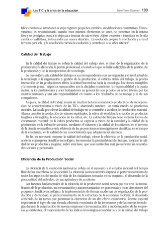 Las TIC y la crisis de la educación Jaime Yanes Guzmán - 133
labor cotidiana e introducen al viejo régimen pequeños cambios, modificaciones cuantitativas. El mo-
vimiento es revolucionario cuando esos mismos elementos se unen, se penetran en la misma
idea y se precipitan contra lo viejo para destruir de raíz el viejo objeto o suceso e introducir en la vida
cambios cualitativos, instaurando una nueva situación. La evolución prepara la revolución y crea el
terreno para ella, y la revolución corona la evolución y contribuye a su obra ulterior".
Calidad del Trabajo
En la calidad del trabajo se refleja la calidad del trabajo vivo, el nivel de la organización de la
producción y la dirección, la pericia profesional, el estado en que se halla la disciplina de la gestión, de
la producción y de la incorporación de tecnología.
Lo que mide la alta calidad del trabajo es su correspondencia con las exigencias y el nivel actual de
la tecnología y la organización y gestión de la producción, el estricto ritmo del trabajo, la precisa
interacción de las producciones afines, la actitud hacendosa hacia la tecnología, los bienes intangibles
y la materia prima. Aspectos inseparables son la disciplina consciente, la responsabilidad y la ayuda
mutua. A los profesionales y a los trabajadores en general les son propios un activo interés por los
asuntos comunes y una alta responsabilidad en cuanto a los resultados de su trabajo y el de sus
compañeros.
Así pues, la calidad del trabajo consta de muchos factores económico-productivos, de incorpora-
ción de conocimientos a través de las TICs, abarcando también un vasto círculo de problemas
morales. La batalla por elevar la calidad del trabajo no se constriñe a la esfera de producción material.
Abarca también la producción de valores espirituales, la esfera de servicios, la creación de productos
tangibles e intangibles, la educación de los niños, etc. La calidad del trabajo tiene variadas formas de
encarnación material: en la esfera productiva se expresa a través de la cantidad y la calidad de la
producción; en la esfera de servicios, mediante el volumen y la calidad de los mismos; en el terreno
de la ciencia se manifiesta en la eficiencia de las proyecciones e investigaciones científicas; en el campo
de la enseñanza, en la calidad de los conocimientos que adquieren los alumnos.
En fin, es necesario mejorar la calidad del trabajo, elevar la eficiencia de la producción social,
acelerar el progreso científico-tecnológico, incrementar la productividad del trabajo, mejorar la cali-
dad de los productos y asegurar, sobre esta base, que sean satisfechas más plenamente las necesida-
des sociales y personales.
Eficiencia de la Producción Social
La eficiencia de la economía nacional se refleja en el aumento y el empleo racional del tiempo
libre de los miembros de la sociedad. La eficiencia socioeconómica expresa el perfeccionamiento de
todos los aspectos del modo de vida de los ciudadanos tomados en su conjunto, el desarrollo de la
personalidad del individuo, de sus aptitudes y de su talento.
Los factores fundamentales de la eficiencia de la producción social tienen que ver con la intensi-
ficación de la producción, su mecanización y automecanización en gran escala y otras direcciones del
progreso científico-tecnológico; la implementación de formas modernas de organización de la pro-
ducción y del trabajo; el perfeccionamiento de la estructura de la economía nacional; el desarrollo
acelerado de las ramas que garantizan la obtención de un alto efecto económico. Reviste especial
importancia el logro de una elevada eficiencia económica de las inversiones y de las nuevas tecnolo-
gías durante la construcción de nuevas empresas y la reconstrucción y modernización de las empre-
sas ya existentes; el mejoramiento de los índices técnológico-económicos y de la calidad del trabajo
 