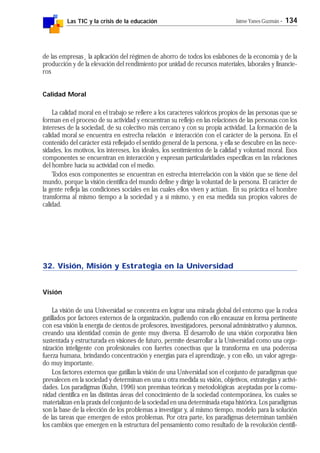 Las TIC y la crisis de la educación Jaime Yanes Guzmán - 134
de las empresas¸ la aplicación del régimen de ahorro de todos los eslabones de la economía y de la
producción y de la elevación del rendimiento por unidad de recursos materiales, laborales y financie-
ros
Calidad Moral
La calidad moral en el trabajo se refiere a los caracteres valóricos propios de las personas que se
forman en el proceso de su actividad y encuentran su reflejo en las relaciones de las personas con los
intereses de la sociedad, de su colectivo más cercano y con su propia actividad. La formación de la
calidad moral se encuentra en estrecha relación e interacción con el carácter de la persona. En el
contenido del carácter está reflejado el sentido general de la persona, y ella se descubre en las nece-
sidades, los motivos, los intereses, los ideales, los sentimientos de la calidad y voluntad moral. Esos
componentes se encuentran en interacción y expresan particularidades específicas en las relaciones
del hombre hacia su actividad con el medio.
Todos esos componentes se encuentran en estrecha interrelación con la visión que se tiene del
mundo, porque la visión científica del mundo define y dirige la voluntad de la persona. El carácter de
la gente refleja las condiciones sociales en las cuales ellos viven y actúan. En su práctica el hombre
transforma al mismo tiempo a la sociedad y a sí mismo, y en esa medida sus propios valores de
calidad.
32. Visión, Misión y Estrategia en la Universidad
Visión
La visión de una Universidad se concentra en lograr una mirada global del entorno que la rodea
gatillados por factores externos de la organización, pudiendo con ello encauzar en forma pertinente
con esa visión la energía de cientos de profesores, investigadores, personal administrativo y alumnos,
creando una identidad común de gente muy diversa. El desarrollo de una visión corporativa bien
sustentada y estructurada en visiones de futuro, permite desarrollar a la Universidad como una orga-
nización inteligente con profesionales con fuertes conectivas que la transforma en una poderosa
fuerza humana, brindando concentración y energías para el aprendizaje, y con ello, un valor agrega-
do muy importante.
Los factores externos que gatillan la visión de una Universidad son el conjunto de paradigmas que
prevalecen en la sociedad y determinan en una u otra medida su visión, objetivos, estrategias y activi-
dades. Los paradigmas (Kuhn, 1996) son premisas teóricas y metodológicas aceptadas por la comu-
nidad científica en las distintas áreas del conocimiento de la sociedad contemporánea, los cuales se
materializan en la praxix del conjunto de la sociedad en una determinada etapa histórica. Los paradigmas
son la base de la elección de los problemas a investigar y, al mismo tiempo, modelo para la solución
de las tareas que emergen de estos problemas. Por otra parte, los paradigmas determinan también
los cambios que emergen en la estructura del pensamiento como resultado de la revolución científi-
 