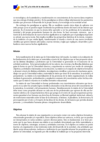 Las TIC y la crisis de la educación Jaime Yanes Guzmán - 135
co-tecnológica y de la asimilación y transformación en conocimientos de los nuevos datos empíricos
que nos entrega el trabajo práctico. En los paradigmas se deben reflejar abiertamente los parámetros
sociales que provocan el desarrollo de la propia ciencia y la tecnología en la sociedad actual.
Sin embargo los paradigmas se agotan. Ello se manifiesta cuando éstos dejan de aplicarse con
éxito porque ya no se pueden seguir resolviendo los problemas dentro del marco de las visiones que
generan. Es el momento en que la ciencia debe aprender a ver los problemas de la naturaleza, la
sociedad y del propio pensamiento humano de otra forma. Se hace necesario, entonces, que a
través de la determinación de nuevos hechos significativos no explicados por el paradigma imperante
se articule una nueva teoría. Esto implica modificar las perspectivas históricas de la ciencia, rompien-
do la tradición a la que estaba ligada, transformando el mundo a través de una nueva revolución
científica que genera visiones adecuadas y nuevas ciencias y reglas que expliquen, desarrollen y pro-
fundicen estos nuevos hechos significativos.
Misión
Es la manifestación de la visión que la Universidad tiene del mundo. La misión es la realización de
los fundamentos de la visión que se materializa a través de los objetivos que se han propuesto alcan-
zar las distintas disciplinas y profesiones que la Universidad va generando en el transcurso de su
actividad académica. Es la operacionalización de los valores, las creencias y las filosofías distintivas que
guían la forma en que la Universidad observa y experimenta su entorno por medio de estrategias,
objetivos y actividades relacionadas con la educación. La misión es el conjunto de objetivos formativos
a alcanzar a través de distintas actividades, investigaciones científicas y procesos de enseñanza-apren-
dizaje con que la Universidad realiza y materializa la visión que tiene de la naturaleza, la sociedad y el
pensamiento. La misión es la materialización de las promesas de la visión organizacional y la realiza
mediante la generación, profundización y ampliación constante del conocimiento sobre hechos rele-
vantes que la visión le muestra en el ámbito formativo-educacional.
La misión de una Universidad es formar profesionales con conocimientos relevantes que incor-
poren en su saber los actuales logros científicos alcanzados en las diversas áreas del conocimiento de
la naturaleza, la sociedad y del pensamiento humano. Simultáneamente la misión de la Universidad
debe tener como propósito alcanzar en cada uno de los profesionales que egresen de ella una for-
mación valórica y de comportamientos éticos que ponga en el centro de sus preocupaciones perma-
nentes garantizar al ser humano sus derechos de formarse en libertad espiritual, intelectual, cultural y
sin restricciones materiales sobre la base de la tolerancia, el laicismo, el pluralismo, la democracia y la
preocupación por el otro y el respeto de las ideas de los demás, de tal manera que permita alcanzar
personas y comunidades humanas plenas e integralmente desarrolladas.
Objetivo
Para alcanzar la misión de una organización es necesario contar con varios objetivos formativos-
educacionales generales y/o específicos. Estos objetivos deben ser unívocos, es decir, que no puedan
ser interpretados en varios sentidos o genere diversos juicios. Esto es fundamental, si se tiene pre-
sente que lo que busca alcanzar una misión es un resultado determinado que debe materializarse a
través de objetivos, estrategias, acciones y actividades concretas. Si el objetivo es confuso no podrá
insertar a la organización en las tendencias reales del desarrollo de la sociedad, y las actividades que
diseñe serán intrascendentes, ineficaces e ineficientes lo que impedirá alcanzar los propósitos que se
plantee la Universidad, no logrando por ello modificar la realidad que se ha propuesto intervenir.
 