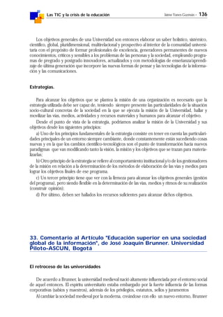 Las TIC y la crisis de la educación Jaime Yanes Guzmán - 136
Los objetivos generales de una Universidad son entonces elaborar un saber holístico, sistémico,
científico, global, pluridimensional, multirelacional y prospectivo al interior de la comunidad universi-
taria con el propósito de formar profesionales de excelencia, generadores permanentes de nuevos
conocimientos, críticos y sensibles a los problemas de las personas y la sociedad, empleando progra-
mas de pregrado y postgrado innovadores, actualizados y con metodologías de enseñanza/aprendi-
zaje de última generación que incorpore las nuevas formas de pensar y las tecnologías de la informa-
ción y las comunicaciones.
Estrategias.
Para alcanzar los objetivos que se plantea la misión de una organización es necesario que la
estrategia utilizada debe ser capaz de, teniendo siempre presente las particularidades de la situación
socio-cultural concretas de la sociedad en la que se ejecuta la misión de la Universidad, hallar y
movilizar las vías, medios, actividades y recursos materiales y humanos para alcanzar el objetivo.
Desde el punto de vista de la estrategia, podríamos analizar la misión de la Universidad y sus
objetivos desde los siguientes principios:
a) Uno de los principios fundamentales de la estrategia consiste en tener en cuenta las particulari-
dades principales de un entorno siempre cambiante, donde constantemente están sucediendo cosas
nuevas y en la que los cambios científico-tecnológicos son el punto de transformación hacia nuevos
paradigmas que van modificando tanto la visión, la misión y los objetivos que se trazan para materia-
lizarlas;
b) Otro principio de la estrategia se refiere al comportamiento institucional y/o de los gestionadores
de la misión en relación a la determinación de los métodos de elaboración de las vías y medios para
lograr los objetivos finales de ese programa.
c) Un tercer principio tiene que ver con la firmeza para alcanzar los objetivos generales (gestión
del programa), pero siendo flexible en la determinación de las vías, medios y ritmos de su realización
(construir opinión);
d) Por último, deben ser hallados los recursos suficientes para alcanzar dichos objetivos.
33. Comentario al Artículo "Educación superior en una sociedad
global de la información", de José Joaquín Brunner. Universidad
Piloto-ASCUN, Bogotá
El retroceso de las universidades
De acuerdo a Brunner, la universidad medieval nació altamente influenciada por el entorno social
de aquel entonces. El espíritu universitario estaba embargado por la fuerte influencia de las formas
corporativas (sabios y maestros), además de los privilegios, estatutos, sellos y juramentos
Al cambiar la sociedad medieval por la moderna, creándose con ello un nuevo entorno, Brunner
 