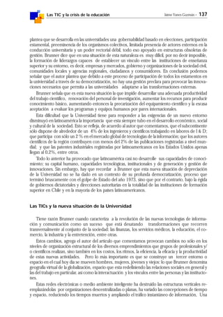 Las TIC y la crisis de la educación Jaime Yanes Guzmán - 137
plantea que se desarrolla en las universidades una gobernabilidad basado en elecciones, participación
estamental, preeminencia de los organismos colectivos, limitada presencia de actores externos en la
conducción universitaria y un poder rectorial débil, todo eso apoyado en estructuras obsoletas de
gestión. Brunner dice que en una situación de esta naturaleza es muy difícil, por no decir imposible,
la formación de liderazgos capaces de establecer un vínculo entre las instituciones de enseñanza
superior y su entorno, es decir, empresas y mercados, gobierno y organizaciones de la sociedad civil,
comunidades locales y agencias regionales, ciudadanos y consumidores. En conclusión podemos
señalar que el autor plantea que debido a este proceso de participación de todos los estamentos en
la univiersidad a través de su democratización, no hay una gestión preclara para provocar las innova-
ciones necesarios que permita a las universidades adaptarse a las transformaciones externas.
Brunner señala que es esta nueva situación la que impide desarrollar una adecuada productividad
del trabajo científico, renovación del personal de investigación, aumentar los recursos para producir
conocimiento básico, aumentando entonces la precarización del equipamiento científico y la escasa
aceptación a evaluar los programas y equipos humanos por pares internacionales.
Esta dificultad que la Universidad tiene para responder a las exigencias de un nuevo entorno
disminuyó en latinoamérica la importancia que esta siempre tubo en el desarrollo económico, social
y cultural de la sociedad. Esto se refleja, de acuerdo al autor que comentamos, que el subcontinente
sólo dispone de alrededor de un 4% de los ingenieros y científicos trabajando en labores de I & D;
que participa con sólo un 2 % en el mercado global de tecnologías de la información; que los autores
científicos de la región contribuyen con menos del 2% de las publicaciones registradas a nivel mun-
dial; y que las patentes industriales registradas por latinoamericanos en los Estados Unidos apenas
llegan al 0,2%, entre otros.
Todo lo anterior ha provocado que latinoamérica casi no desarrolle sus capacidades de conoci-
miento; su capital humano, capacidades tecnológicas, institucionales y de generación y gestión de
innovaciones. Sin embargo, hay que recordar a Brunner que esta nueva situación de depreciación
de la Universidad no se ha dado en un contexto de su profunda democratización, proceso que
terminó bruscamente con el golpe de Estado del año 1973, sino que por el contrario, bajo la égida
de gobiernos dictatoriales y direcciones autoritarias en la totalidad de las instituciones de formación
superior en Chile y en la mayoría de los países latinoamericanos.
Las TICs y la nueva situación de la Universidad
Tiene razón Brunner cuando caracteriza a la revolución de las nuevas tecnologías de informa-
ción y comunicación como un suceso que está desatando transformaciones que recorren
transversalmente al conjunto de la sociedad: las finanzas, los servicios médicos, la educación, el co-
mercio, la industria y la entretención, entre otras.
Estos cambios, agrega el autor del artículo que comentamos provocan cambios no sólo en los
niveles de organización estructural de los diversos emprendimientos que grupos de profesionales y/
o científicos realizan, sino también en los costos, los ritmos, la eficiencia, la eficacia y la productividad
de estas nuevas actividades. Pero lo más importante es que se construye un tercer entorno o
espacio en el cual hoy día se mueven hombres, mujeres, jóvenes y viejos: lo que Brunner denomina
geografía virtual de la globalización, espacio que esta redefiniendo las relaciones sociales en general y
las del trabajo en particular, así como la interactuación y los vínculos entre las personas y las institucio-
nes.
Estas redes electrónicas o medio ambiente inteligente ha destruido las estructuras verticales re-
emplazándolas por organizaciones descentralizadas o planas, ha variado las concepciones de tiempo
y espacio, reduciendo los tiempos muertos y ampliando el tráfico instantáneo de información, Una
 