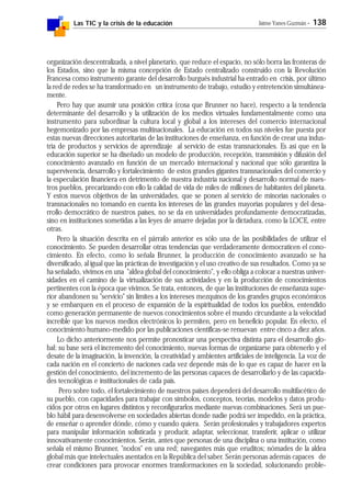 Las TIC y la crisis de la educación Jaime Yanes Guzmán - 138
organización descentralizada, a nivel planetario, que reduce el espacio, no sólo borra las fronteras de
los Estados, sino que la misma concepción de Estado centralizado construido con la Revolución
Francesa como instrumento garante del desarrollo burgués industrial ha entrado en crisis, por último
la red de redes se ha transformado en un instrumento de trabajo, estudio y entretención simultánea-
mente.
Pero hay que asumir una posición crítica (cosa que Brunner no hace), respecto a la tendencia
determinante del desarrollo y la utilización de los medios virtuales fundamentalmente como una
instrumento para subordinar la cultura local y global a los intereses del comercio internacional
hegemonizado por las empresas multinacionales. La educación en todos sus niveles fue puesta por
estas nuevas direcciones autoritarias de las instituciones de enseñanza, en función de crear una indus-
tria de productos y servicios de aprendizaje al servicio de estas transnacionales. Es así que en la
educación superior se ha diseñado un modelo de producción, recepción, transmisión y difusión del
conocimiento avanzado en función de un mercado internacional y nacional que sólo garantiza la
supervivencia, desarrollo y fortalecimiento de estos grandes gigantes transnacionales del comercio y
la especulación financiera en detrimento de nuestra industria nacional y desarrollo normal de nues-
tros pueblos, precarizando con ello la calidad de vida de miles de millones de habitantes del planeta.
Y estos nuevos objetivos de las universidades, que se ponen al servicio de minorías nacionales o
transnacionales no tomando en cuenta los intereses de las grandes mayorías populares y del desa-
rrollo democrático de nuestros países, no se da en universidades profundamente democratizadas,
sino en instituciones sometidas a las leyes de amarre dejadas por la dictadura, como la LOCE, entre
otras.
Pero la situación descrita en el párrafo anterior es sólo una de las posibilidades de utilizar el
conocimiento. Se pueden desarrollar otras tendencias que verdaderamente democraticen el cono-
cimiento. En efecto, como lo señala Brunner, la producción de conocimiento avanzado se ha
diversificado, al igual que las prácticas de investigación y el uso creativo de sus resultados. Como ya se
ha señalado, vivimos en una "aldea global del conocimiento", y ello obliga a colocar a nuestras univer-
sidades en el camino de la virtualización de sus actividades y en la producción de conocimientos
pertinentes con la época que vivimos. Se trata, entonces, de que las instituciones de enseñanza supe-
rior abandonen su "servicio" sin límites a los intereses mezquinos de los grandes grupos económicos
y se embarquen en el proceso de expansión de la espiritualidad de todos los pueblos, entendido
como generación permanente de nuevos conocimientos sobre el mundo circundante a la velocidad
increíble que los nuevos medios electrónicos lo permiten, pero en beneficio popular. En efecto, el
conocimiento humano-medido por las publicaciones científicas-se renuevan entre cinco a diez años.
Lo dicho anteriormente nos permite pronosticar una perspectiva distinta para el desarrollo glo-
bal: su base será el incremento del conocimiento, nuevas formas de organizarse para obtenerlo y el
desate de la imaginación, la invención, la creatividad y ambientes artificiales de inteligencia. La voz de
cada nación en el concierto de naciones cada vez depende más de lo que es capaz de hacer en la
gestión del conocimiento, del incremento de las personas capaces de desarrollarlo y de las capacida-
des tecnológicas e institucionales de cada país.
Pero sobre todo, el fortalecimiento de nuestros países dependerá del desarrollo multifacético de
su pueblo, con capacidades para trabajar con símbolos, conceptos, teorías, modelos y datos produ-
cidos por otros en lugares distintos y reconfigurarlos mediante nuevas combinaciones. Será un pue-
blo hábil para desenvolverse en sociedades abiertas donde nadie podrá ser impedido, en la práctica,
de enseñar o aprender dónde, cómo y cuando quiera. Serán profesionales y trabajadores expertos
para manipular información sofisticada y producir, adaptar, seleccionar, transferir, aplicar o utilizar
innovativamente conocimientos. Serán, antes que personas de una disciplina o una institución, como
señala el mismo Brunner, "nodos" en una red; navegantes más que eruditos; nómades de la aldea
global más que intelectuales asentados en la República del saber. Serán personas además capaces de
crear condiciones para provocar enormes transformaciones en la sociedad, solucionando proble-
 