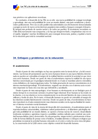 Las TIC y la crisis de la educación Jaime Yanes Guzmán - 139
mas prácticos con aplicaciones novedosas.
En conclusión, el desarrollo de las TISc no es sólo una nueva posibilidad de conjugar tecnología
y aprendizaje, sino una real posibilidad de crear un mundo distinto, más justo socialmente y demo-
crático políticamente. Pero eso es sólo posible si las universidades son efectivamente democratizadas
y pongan su norte de nuevo en los intereses populares más sentidos y busquen conseguir el desarro-
llo integral más profundo de nuestra nación y de todos sus pueblos. El movimiento secundario en
Chile abrió nuevamente esas compuertas, y no hay que desaprovecharlo, e inspirándose esta vez en
el espíritu "pingüino" marchar decididamente para conseguir democracia, justicia y equidad a través
de la educación para toda la comunidad nacional.
34. Enfoques y problemas en la educación
El academicismo
Desde el punto de vista ontológico no hay una oposición entre la ciencia del ser y la del conoci-
miento. Las formas del pensamiento que los seres humanos tienen en una época histórica determi-
nada no pueden ser entendidas al margen de la realidad histórico-social de la sociedad en que viven
esos seres humanos. Desde ese punto de vista el academicismo expresa la realidad de una época
histórica caracterizada por el paradigma industrial donde en el aula se trasmitían saberes entendidos
como definitivos y de manera igual para todos. No había generación de nuevos conocimientos en el
sistema enseñanza/aprendizaje. El academicismo, negando sus vínculos con el sistema socio-econó-
mico imperante no hacía otra cosa sino que defenderlo y sacralizarlo.
Desde el punto de vista antropológico, el ser humano es efectivamente un ser biológico pero al
mismo tiempo lo es emocional, racional y en primer lugar relacional. El ser humano se ha creado en
la relación, y en esa relación se recrea constantemente en un devenir histórico de más o menos tres
millones y medio de años. Por lo tanto, el desarrollo humano no puede ser entendido al margen de
las relaciones sociales históricamente concretas. Desde ese punto de vista, el acedemicismo no hace
sino reproducir en el aula constantemente esas relaciones sociales con la expresa finalidad de mante-
ner el sistema económico-social dominante.
Desde el punto de vista de la ciencia del desarrollo del conocimiento, el academicismo junto al
reproduccionismo estructutralista, relativismo radical postmoderno y al didactismo psicologista nie-
gan toda posibilidad de un mundo distinto, se oponen a formas nuevas de conocer, desarrollando
tendencias escépticas y agnósticas respecto a posibilitar cambios radicales para construir una socie-
dad humana distinta, justa y democrática. En esta perspectiva niegan teórica y prácticamente el desa-
rrollo de formas distintas de pensar como el holismo, el análisis sistémico o enfoques ecológicos que
permitirían reconstruir la sociedad humana colocando en el centro a todos los seres vivos del plane-
ta, la conservación de la GAIA entera como objetivo central del desarrollo humano.
 