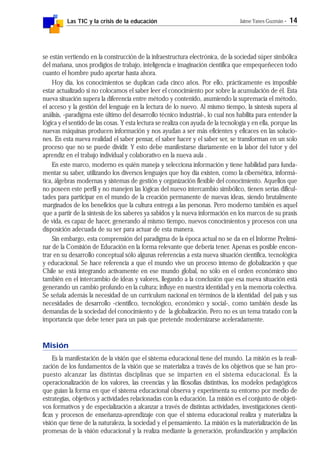 Las TIC y la crisis de la educación Jaime Yanes Guzmán - 14
se están vertiendo en la construcción de la infraestructura electrónica, de la sociedad súper simbólica
del mañana, unos prodigios de trabajo, inteligencia e imaginación científica que empequeñecen todo
cuanto el hombre pudo aportar hasta ahora.
Hoy día, los conocimientos se duplican cada cinco años. Por ello, prácticamente es imposible
estar actualizado si no colocamos el saber leer el conocimiento por sobre la acumulación de él. Esta
nueva situación supera la diferencia entre método y contenido, asumiendo la supremacía el método,
el acceso y la gestión del lenguaje en la lectura de lo nuevo. Al mismo tiempo, la síntesis supera al
análisis, -paradigma este último del desarrollo técnico industrial-, lo cual nos habilita para entender la
lógica y el sentido de las cosas. Y esta lectura se realiza con ayuda de la tecnología y en ella, porque las
nuevas máquinas producen información y nos ayudan a ser más eficientes y eficaces en las solucio-
nes. En esta nueva realidad el saber pensar, el saber hacer y el saber ser, se transforman en un solo
proceso que no se puede dividir. Y esto debe manifestarse diariamente en la labor del tutor y del
aprendiz en el trabajo individual y colaborativo en la nueva aula .
En este marco, moderno es quién maneja y selecciona información y tiene habilidad para funda-
mentar su saber, utilizando los diversos lenguajes que hoy día existen, como la cibernética, informá-
tica, álgebras modernas y sistemas de gestión y organización flexible del conocimiento. Aquellos que
no poseen este perfil y no manejen las lógicas del nuevo intercambio simbólico, tienen serias dificul-
tades para participar en el mundo de la creación permanente de nuevas ideas, siendo brutalmente
marginados de los beneficios que la cultura entrega a las personas. Pero moderno también es aquel
que a partir de la síntesis de los saberes ya sabidos y la nueva información en los marcos de su praxis
de vida, es capaz de hacer, generando al mismo tiempo, nuevos conocimientos y procesos con una
disposición adecuada de su ser para actuar de esta manera.
Sin embargo, esta comprensión del paradigma de la época actual no se da en el Informe Prelimi-
nar de la Comisión de Educación en la forma relevante que debería tener. Apenas es posible encon-
trar en su desarrollo conceptual sólo algunas referencias a esta nueva situación científica, tecnológica
y educacional. Se hace referencia a que el mundo vive un proceso intenso de globalización y que
Chile se está integrando activamente en ese mundo global, no sólo en el orden económico sino
también en el intercambio de ideas y valores, llegando a la conclusión que esa nueva situación está
generando un cambio profundo en la cultura; influye en nuestra identidad y en la memoria colectiva.
Se señala además la necesidad de un currículum nacional en términos de la identidad del país y sus
necesidades de desarrollo -científico, tecnológico, económico y social-, como también desde las
demandas de la sociedad del conocimiento y de la globalización. Pero no es un tema tratado con la
importancia que debe tener para un país que pretende modernizarse aceleradamente.
Misión
Es la manifestación de la visión que el sistema educacional tiene del mundo. La misión es la reali-
zación de los fundamentos de la visión que se materializa a través de los objetivos que se han pro-
puesto alcanzar las distintas disciplinas que se imparten en el sistema educacional. Es la
operacionalización de los valores, las creencias y las filosofías distintivas, los modelos pedagógicos
que guían la forma en que el sistema educacional observa y experimenta su entorno por medio de
estrategias, objetivos y actividades relacionadas con la educación. La misión es el conjunto de objeti-
vos formativos y de especialización a alcanzar a través de distintas actividades, investigaciones cientí-
ficas y procesos de enseñanza-aprendizaje con que el sistema educacional realiza y materializa la
visión que tiene de la naturaleza, la sociedad y el pensamiento. La misión es la materialización de las
promesas de la visión educacional y la realiza mediante la generación, profundización y ampliación
 