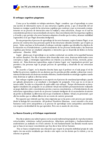 Las TIC y la crisis de la educación Jaime Yanes Guzmán - 140
El enfoque cognitivo piagetano
Como ya se ha señalado en trabajos anteriores, Piaget considera que el aprendizaje es como
una succión de información nueva en una estructura cognitiva previa, y que el desarrollo del ser
humano se consigue a partir de las estructuras cognitivas que construye y que va renovando constan-
temente en un proceso de interacción entre la realidad y estas estructuras, choque en el cual los
conocimientos previos se van acomodando a lo nuevo. Esta concordancia entre los esquemas cognitivos
y el medio y que permite a los seres humanos adaptarse al medio que lo rodea y alcanzar estabilidad
cognoscitiva es lo que Piaget denomina inteligencia.
En esta perspectiva el proceso de aprendizaje de los seres humanos según el mismo Piaget, es un
proceso de construcción muy personal a partir de las estructuras culturales mentales que el sujeto ya
posee. Sobre esta base se ha levantado el enfoque curricular cognitivo que identifica los objetivos de
la educación en el fortalecimiento y perfeccionamiento de los procesos intelectuales y las destrezas
cognitivas para formar un estudiante adaptativo e interactivo que se desarrolla sin límites en forma
autónoma. . (Stavelot, 1993).
Gagné plantea que el aprendizaje es un cambio conductual, un cambio en la capacidad humana
de carácter duradero. Por ello el alumno debe desarrollar entre otras, destrezas intelectuales como
conceptos y reglas, y estrategias cognoscitivas con relación a su atención, lectura, memoria, pensa-
miento, etc. Estas destrezas cognoscitivas, según el mismo Gagné son "organizadores previos" que
permiten a las personas regir su propio proceso de aprendizaje y desarrollo de sus estructuras
cognitivas.
De acuerdo a Gagné, en la situación descrita hasta aquí el profesor en el aula juega el rol de
facilitar los procesos cognitivos de sus alumnos que les permita percibir, asimilar y almacenar conoci-
mientos fortaleciendo sus destrezas mentales eficientes, transformándola en estrategia cognitiva cuando
estas destrezas se aplican a diversas tareas.
Este enfoque cognitivo piagetano es un aspecto en el proceso de enseñanza/aprendizaje y puede
ser aplicado plenamente a un estudiante o investigador de postgrado. Creo que no es ni más ni
menos viable. Su éxito va a depender de quién utilice este enfoque. Porque efectivamente un inves-
tigador (estudiante) de postgrado en un ambiente virtual está también permanentemente realizando
un juego dialéctico entre conocimientos previos y nuevos conocimientos, y el fortalecimiento de sus
estructuras cognoscitivas a través de un proceso constante inteligente de su acomodación al entorno
sin perder su identidad. La diferencia está en que el ambiente es distinto -virtual y no presencial- y por
ello los medios que se utilizan difieren de un evento de carácter presencial.
Por supuesto que entiendo que hay otras exigencias que se las pone a este proceso por ejemplo,
desde la biología del conocimiento del profesor Humberto Maturana, como entender a los seres
humanos como seres autopoiéticos y su proceso de aprendizaje como autopoiético autorefencial
con respeto a la identidad de los que aprenden. Pero ese es asunto de otro tema.
La Nueva Escuela y el Enfoque experiencial
Hoy día se plantea una radical ruptura con la escuela tradicional impregnada de reproduccionismo
estructuralista, relativismo radical postmoderno, didactismo psicologista y fundamentalmente
academicismo ya analizado en el foro anterior. Se está fundamentando una llamada escuela nueva
que se basa en un mayor conocimiento que hoy día se tiene del ser humano.
Hoy se busca complementar una educación que respete la actuación individual propia de cada
sujeto con una acción socializada que vincula a este sujeto con los demás que lo rodean y con su
entorno en general.
 