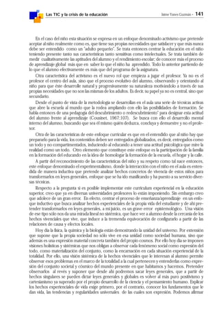 Las TIC y la crisis de la educación Jaime Yanes Guzmán - 141
En el caso del niño esta situación se expresa en un enfoque denominado activismo que pretende
aceptar al niño realmente como es, que tiene sus propias necesidades que satisfacer y que más nunca
debe ser entendido como un "adulto pequeño". Se trata entonces centrar la educación en el niño
teniendo presente tanto sus características tanto sensitivas como intelectuales. Se trata también de
medir cualitativamente las aptitudes del alumno y el rendimiento escolar; de conocer más el proceso
de aprendizaje global más que en saber lo que el niño ha aprendido. Todo lo anterior partiendo de
lo que el alumno efectivamente es más que del programa de la asignatura.
Otra característica del activismo es el nuevo rol que empieza a jugar el profesor. Ya no es el
profesor el centro del aula, sino que el proceso evolutivo del alumno, observando y orientando al
niño para que éste desarrolle natural y progresivamente su naturaleza motivándolo a través de sus
propias necesidades que no son las mismas de los adultos. Es decir, su papel ya no es central, sino que
secundario.
Desde el punto de vista de la metodología se desarrollan en el aula una serie de técnicas activas
que abre la escuela al mundo que la rodea ampliando con ello las posibilidades de formación. Se
habla entonces de una pedagogía del descubrimiento o redescubrimiento" para designar esta actitud
del alumno frente al aprendizaje (Cousinet, 1967:107). Se busca con ello el desarrollo mental
interno del alumno, buscando que sea él mismo quién deduzca, concluya y demuestre y no el profe-
sor.
Otra de las características de este enfoque curricular es que en el entendido que al niño hay que
prepararlo para la vida, los contenidos deben ser entregados globalizados, es decir, entregados como
un todo y no compartimentados, induciendo al educando a tener una actitud psicológica que mire la
realidad como un todo. Otro elemento que constituye este enfoque es la participación de la familia
en la formación del educando en la idea de homologar la formación de la escuela, el hogar y la calle.
A partir del reconocimiento de las características del niño y su respeto como tal nace entonces,
este enfoque denominado el experimentalismo, donde la interacción con el niño en el aula es enten-
dida de manera inductiva que pretende analizar hechos concretos de vivencia de estos niños para
transformarlos en leyes generales, enfoque que se ha ido masificando y ha puesto a su servicio diver-
sas técnicas.
Respecto a la pregunta si es posible implementar este curriculum experiencial en la educación
superior, creo que ya en diversas universidades profesores lo están imponiendo. Sin embargo creo
que adolece de un gran error. En efecto, centrar el proceso de enseñanza/aprendizaje en un enfo-
que inductivo que busca analizar hechos experienciales de la propia vida del estudiante y de ahí pre-
tender transformarlos en leyes generales, a mi juicio, es un grave error epistemológico. Una visión
de ese tipo sólo nos da una mirada lineal no sistémica, que hace ver a alumno desde la cercanía de los
hechos vivenciales que vive, que induce a la tremenda equivocación de configurarlo a partir de las
relaciones de causa y efectos locales.
Hoy día la física, la química y la biología están demostrando la unidad del universo. Por extensión
que supone que la propia sociedad no sólo vive en esa unidad como sociedad humana, sino que
además es una expresión material concreta también del propio cosmos. Por ello hoy día se imponen
visiones holísticas y sistémicas que nos obligan a observar cada fenómeno social como expresión del
todo, como materialización del conjunto, como la encarnación en cada situación experiencial de la
totalidad. Por ello, una visión sistémica de la hechos vivenciales que le interesan al alumno permite
observar esos problemas en el marco de la totalidad a la cual pertenecen y entenderlas como expre-
sión del conjunto societal y cósmico del mundo presente en que habitamos y hacemos. Pretender
observarlos al revés y suponer que desde ahí podremos sacar leyes generales, que a partir de
hechos singulares se pueden dictar leyes generales y globales es volver al más puro positivismo y
cartesianismo ya superado por el propio desarrollo de la ciencia y el pensamiento humano. Explicar
los hechos experienciales de vida exige primero, por el contrario, conocer los fundamentos que le
dan vida, las tendencias y regularidades universales de las cuales son expresión. Podemos afirmar
 