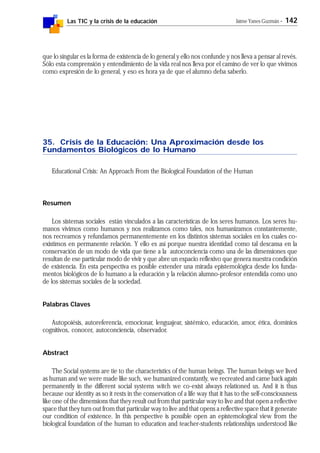 Las TIC y la crisis de la educación Jaime Yanes Guzmán - 142
que lo singular es la forma de existencia de lo general y ello nos confunde y nos lleva a pensar al revés.
Sólo esta comprensión y entendimiento de la vida real nos lleva por el camino de ver lo que vivimos
como expresión de lo general, y eso es hora ya de que el alumno deba saberlo.
35. Crisis de la Educación: Una Aproximación desde los
Fundamentos Biológicos de lo Humano
Educational Crisis: An Approach From the Biological Foundation of the Human
Resumen
Los sistemas sociales están vinculados a las características de los seres humanos. Los seres hu-
manos vivimos como humanos y nos realizamos como tales, nos humanizamos constantemente,
nos recreamos y refundamos permanentemente en los distintos sistemas sociales en los cuales co-
existimos en permanente relación. Y ello es así porque nuestra identidad como tal descansa en la
conservación de un modo de vida que tiene a la autoconciencia como una de las dimensiones que
resultan de ese particular modo de vivir y que abre un espacio reflexivo que genera nuestra condición
de existencia. En esta perspectiva es posible extender una mirada epistemológica desde los funda-
mentos biológicos de lo humano a la educación y la relación alumno-profesor entendida como uno
de los sistemas sociales de la sociedad.
Palabras Claves
Autopoiésis, autoreferencia, emocionar, lenguajear, sistémico, educación, amor, ética, dominios
cognitivos, conocer, autoconciencia, observador.
Abstract
The Social systems are tie to the characteristics of the human beings. The human beings we lived
as human and we were made like such, we humanized constantly, we recreated and came back again
permanently in the different social systems witch we co-exist always relationed us. And it is thus
because our identity as so it rests in the conservation of a life way that it has to the self-consciousness
like one of the dimensions that they result out from that particular way to live and that open a reflective
space that they turn out from that particular way to live and that opens a reflective space that it generate
our condition of existence. In this perspective is possible open an epistemological view from the
biological foundation of the human to education and teacher-students relationships understood like
 