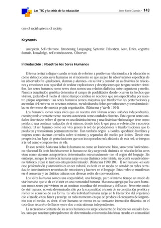 Las TIC y la crisis de la educación Jaime Yanes Guzmán - 143
one of social systems of society.
Keywords
Autopiesis, Self-reference, Emotioning, Languaging, Systemic, Education, Love, Ethics, cognitive
domain, knowledge, self-consciousness, Observer.
Introducción : Nosotros los Seres Humanos
El tema central a disipar cuando se trata de referirse a problemas relacionados a la educación es
cómo vivimos como seres humanos en el momento en que surgen las observaciones específicas de
los observador/es -profesores, alumnas y alumnos- en su vivir y convivir en su dinámica de relacio-
nes y emociones con capacidad de realizar explicaciones y descripciones que tengan carácter cientí-
fico. Los seres humanos como seres vivos somos una relación dialéctica entre organismo y medio.
Nuestra constitución genética determina el campo de posibilidades donde ocurren los hechos que
vivimos, gatillando el medio al mismo tiempo cambios en nosotros que son especificados por nues-
tro propio organismo. Los seres humanos somos máquinas que transforman las perturbaciones y
anomalías del entorno en nosotros mismos, metabolizando dichas perturbaciones y transformándo-
las en elementos de nuestra propia organización. (Maturana y Varela 1994)
Los humanos somos seres vivos que en nuestro vivir vivimos como unidades independientes,
constituyendo constantemente nuestra autonomía como unidades discretas. Este operar como uni-
dades discretas se refiere al operar en una dinámica interna y una dinámica relacional que tiene como
producto una continua realización de sí mismos, donde todo lo que pasa se refiere sólo a nosotros
mismos. El ser humano como ser vivo genera la red de producciones y transformaciones que lo
producen y transforman permanentemente. Dan también origen a bordes, quedando hombres y
mujeres como sistemas cerrados sobre sí mismo y separados del medio por límites. Desde esta
perspectiva, los flujos de perturbaciones que son incorporados en la dinámica de esta red, se integran
a la red como componentes de ella.
En este sentido Maturana define lo humano no como un fenómeno físico, sino como "un fenóme-
no relacional. Es decir, históricamente lo humano se da y surge en la dinámica de relación de los seres
vivos como sistemas autopoiéticos determinados estructuralmente con el origen del lenguaje. Sin
embargo, aunque la existencia humana surge en una dinámica determinista, su ocurrir es un fenóme-
no histórico, y por lo tanto no está predeterminado". (Maturana 1999:194) El ser humano -en este
caso profesores/as y alumnos/as es un ser cultural, es decir, es un modo de convivir en redes cerra-
das de coordinaciones recursivas de emociones y haceres en el lenguaje. Estas redes se manifiestan
en el conversar y las distintas culturas son diversas redes de conversaciones.
Los seres humanos somos una corporalidad, una fisiología, pero al mismo tiempo un modo de
vivir humano que se da en el vivir en una comunidad humana. Maturana agrega que los seres huma-
nos somos seres que vivimos en un continuo coordinar del emocionar y del hacer. Pero este modo
de vivir humano no esta determinado sólo por la corporalidad a través de su constitución genética y
menos se conserva de esa forma. La vida individual humana surge en la interacción del organismo
con el medio en su hacer y resurge en cada momento en que se produce el encuentro del organis-
mo con el medio, es decir, el ser humano se recrea en su constante interacción dinámica en el
coordinar recursivo del hacer entre dos o más sistemas independientes.
La recreación constante de los seres humanos no surge solamente de fenómenos causales loca-
les, sino que son fruto principalmente de determinadas coherencias históricas creadas en comunidad
 