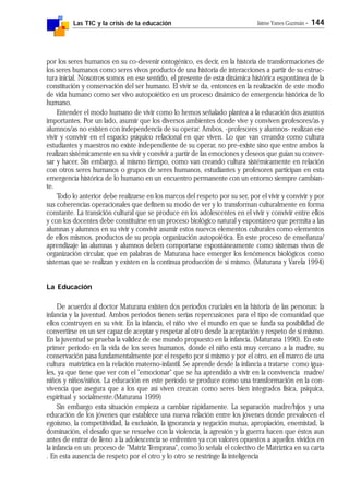 Las TIC y la crisis de la educación Jaime Yanes Guzmán - 144
por los seres humanos en su co-devenir ontogénico, es decir, en la historia de transformaciones de
los seres humanos como seres vivos producto de una historia de interacciones a partir de su estruc-
tura inicial. Nosotros somos en ese sentido, el presente de esta dinámica histórica espontánea de la
constitución y conservación del ser humano. El vivir se da, entonces en la realización de este modo
de vida humano como ser vivo autopoiético en un proceso dinámico de emergencia histórica de lo
humano.
Entender el modo humano de vivir como lo hemos señalado plantea a la educación dos asuntos
importantes. Por un lado, asumir que los diversos ambientes donde vive y conviven profesores/as y
alumnos/as no existen con independencia de su operar. Ambos, -profesores y alumnos- realizan ese
vivir y convivir en el espacio psíquico relacional en que viven. Lo que van creando como cultura
estudiantes y maestros no existe independiente de su operar, no pre-existe sino que entre ambos la
realizan sistémicamente en su vivir y convivir a partir de las emociones y deseos que guían su conver-
sar y hacer. Sin embargo, al mismo tiempo, como van creando cultura sistémicamente en relación
con otros seres humanos o grupos de seres humanos, estudiantes y profesores participan en esta
emergencia histórica de lo humano en un encuentro permanente con un entorno siempre cambian-
te.
Todo lo anterior debe realizarse en los marcos del respeto por su ser, por el vivir y convivir y por
sus coherencias operacionales que definen su modo de ver y lo transforman culturalmente en forma
constante. La transición cultural que se produce en los adolescentes en el vivir y convivir entre ellos
y con los docentes debe constituirse en un proceso biológico natural y espontáneo que permita a las
alumnas y alumnos en su vivir y convivir asumir estos nuevos elementos culturales como elementos
de ellos mismos, productos de su propia organización autopoiética. En este proceso de enseñanza/
aprendizaje las alumnas y alumnos deben comportarse espontáneamente como sistemas vivos de
organización circular, que en palabras de Maturana hace emerger los fenómenos biológicos como
sistemas que se realizan y existen en la continua producción de sí mismo. (Maturana y Varela 1994)
La Educación
De acuerdo al doctor Maturana existen dos períodos cruciales en la historia de las personas: la
infancia y la juventud. Ambos períodos tienen serias repercusiones para el tipo de comunidad que
ellos construyen en su vivir. En la infancia, el niño vive el mundo en que se funda su posibilidad de
convertirse en un ser capaz de aceptar y respetar al otro desde la aceptación y respeto de sí mismo.
En la juventud se prueba la validez de ese mundo propuesto en la infancia. (Maturana 1990). En este
primer período en la vida de los seres humanos, donde el niño está muy cercano a la madre, su
conservación pasa fundamentalmente por el respeto por sí mismo y por el otro, en el marco de una
cultura matríztica en la relación materno-infantil. Se aprende desde la infancia a tratarse como igua-
les, ya que tiene que ver con el "emocionar" que se ha aprendido a vivir en la convivencia madre/
niños y niños/niños. La educación en este período se produce como una transformación en la con-
vivencia que asegura que a los que así viven crezcan como seres bien integrados física, psíquica,
espiritual y socialmente.(Maturana 1999)
Sin embargo esta situación empieza a cambiar rápidamente. La separación madre/hijos y una
educación de los jóvenes que establece una nueva relación entre los jóvenes donde prevalecen el
egoísmo, la competitividad, la exclusión, la ignorancia y negación mutua, apropiación, enemistad, la
dominación, el desafío que se resuelve con la violencia, la agresión y la guerra hacen que éstos aun
antes de entrar de lleno a la adolescencia se enfrenten ya con valores opuestos a aquellos vividos en
la infancia en un proceso de "Matriz Temprana", como lo señala el colectivo de Matríztica en su carta
. En esta ausencia de respeto por el otro y lo otro se restringe la inteligencia
 
