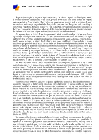 Las TIC y la crisis de la educación Jaime Yanes Guzmán - 145
Rápidamente se pierde en primer lugar, el respeto por sí mismo y a partir de ahí se ignora al otro
y con ello disminuye su capacidad de ser social, porque la vida social sólo existe donde hay respeto
por uno y el otro. Pero como en vida social es que aprendemos, la ausencia de la presencia del otro
en convivencia disminuye las posibilidades de aprender cualquier cosa. Porque es en la reflexión y la
convivencia respetuosa donde es posible ver y oír en libertad, corregirnos mutuamente en respeto y
hacernos responsables de nuestros saberes y de los nuevos conocimientos que podemos desarro-
llar. Sólo en este marco de respeto del uno con el otro se amplía la inteligencia.
En segundo lugar, se tiende desde temprana edad a instrumentalizar el proceso de enseñanza/
aprendizaje en búsqueda de un resultado concreto que se manifiesta en estrechos espacios de espe-
cialización de la juventud. Esta instrumentalización de la educación según Maturana, enajena al edu-
cando porque lo niega a sí mismo al subordinarlo a un hacer en el futuro, porque enfatiza el pensar
calculante que pretende saber todo casi de nada, en detrimento del pensar meditativo. Se busca
enseñar la técnica en detrimento de la reflexión sobre sus quehaceres y su responsabilidad por lo que
saben y hacen, olvidando que los jóvenes construyen su mundo desde sí y harán lo que corresponda
desde esa reflexión y respeto por sí mismo y el otro. Habermas hace notar que en la actualidad la
enseñanza tiende a perder la figura del intelectual crítico y problematizador y es reemplazado por
expertos "capacitados en arreglar las cañerías de lo social". Estamos frente a la formación de profesio-
nales fascinados por la mercadotecnia de su trabajo y transformados en empresarios que comercia-
lizan la historia, el arte o la literatura. (Habermas citado por Canclini 1997).
Se podrá aprender mucha ciencia señala Maturana, pero no para lo que vamos a ser o hacer
después sino para ver el mundo en que vivimos, para hacernos responsables de lo que hacemos en
nuestro entorno. Se debe asegurar la formación humana y no técnica del joven, aunque ello se logre
a través del aprendizaje técnico. Se trata de educar seres humanos "...para cualquier presente, seres
en que cualquier otro ser humano puede confiar y respetar, seres capaces de pensarlo todo y hacer
lo que se requiera como un acto responsable desde su conciencia social". (Maturana 1997:14). Esto
obliga a mirar a niños y niñas permanentemente como seres legítimos en su totalidad y no como un
tránsito hacia la adultez.
Podemos señalar en tercer lugar, que se pierde rápidamente también la dimensión humana de la
educación cuando no se da la relación emocional entre el profesor y el alumno dentro del aula. Ello
disminuye la calidad de la educación, la determinación esencial de sus rasgos y caracteres inherentes,
lo que convierte a la educación en algo inestable. En la educación contemporánea predominan ele-
mentos cuantitativos por sobre lo cualitativo, los contenidos por encima de una nueva relación pro-
fesor/ers/educandos Maturana señala que lo que vamos a ser y hacer va a surgir de los deseos del
emocionar desarrollados en el ambiente en que nos hallamos formado. No son los contenidos lo
que le dan estabilidad a la educación, sino que es una nueva dinámica comunicacional humana profe-
sor/alumno basada en el respeto por sí mismo y en la aceptación del otro como persona en un
escenario de profunda conciencia social y ecológica. En esta perspectiva los cuidados del profesor o
profesora en su relación con los niños y jóvenes no serán tanto esperar determinados resultados
educacionales, sino en respetar su legitimidad en el propio proceso de aprendizaje. Los alumnos
tienen que aprender para ver el mundo en que viven y para hacerse responsable de lo que hacen en
el mundo actual. Lo que ellos harán nacerá precisamente de esta emoción en la cual han crecido.
(Maturana 1999).
La recuperación del marco relacional alumno/profesor es el lugar justo para crear las condicio-
nes que permita a niños y jóvenes profundizar su reflexión sobre el mundo y sus capacidades de
operar en él de manera que puedan transformarlo en coherencia con su entorno natural y social al
cual pertenecen, es decir, con conciencia social y ecológica. Se debe señalar también que es en la
relación profesor/alumno donde se transforma la alumna y el alumno porque ellos aprenden en el
vivir con su profesor y sus coherencias, se educan en el convivir con los profesores y de acuerdo
como sea esa convivencia, su modo de vida se hace cada vez más congruente con el de los profeso-
 