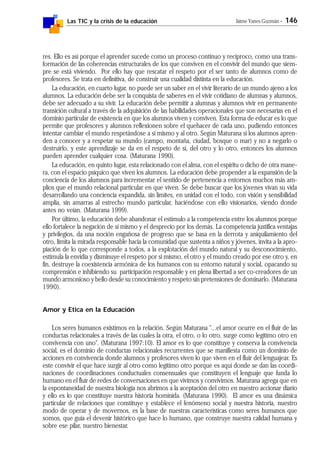 Las TIC y la crisis de la educación Jaime Yanes Guzmán - 146
res. Ello es así porque el aprender sucede como un proceso continuo y recíproco, como una trans-
formación de las coherencias estructurales de los que conviven en el convivir del mundo que siem-
pre se está viviendo. Por ello hay que rescatar el respeto por el ser tanto de alumnos como de
profesores. Se trata en definitiva, de construir una cualidad distinta en la educación.
La educación, en cuarto lugar, no puede ser un saber en el vivir literario de un mundo ajeno a los
alumnos. La educación debe ser la conquista de saberes en el vivir cotidiano de alumnas y alumnos,
debe ser adecuado a su vivir. La educación debe permitir a alumnas y alumnos vivir en permanente
transición cultural a través de la adquisición de las habilidades operacionales que son necesarias en el
dominio particular de existencia en que los alumnos viven y conviven. Esta forma de educar es lo que
permite que profesores y alumnos reflexionen sobre el quehacer de cada uno, pudiendo entonces
intentar cambiar el mundo respetándose a sí mismo y al otro. Según Maturana si los alumnos apren-
den a conocer y a respetar su mundo (campo, montaña, ciudad, bosque o mar) y no a negarlo o
destruirlo, y este aprendizaje se da en el respeto de sí, del otro y lo otro, entonces los alumnos
pueden aprender cualquier cosa. (Maturana 1990).
La educación, en quinto lugar, esta relacionado con el alma, con el espíritu o dicho de otra mane-
ra, con el espacio psíquico que viven los alumnos. La educación debe propender a la expansión de la
conciencia de los alumnos para incrementar el sentido de pertenencia a entornos muchos más am-
plios que el mundo relacional particular en que viven. Se debe buscar que los jóvenes vivan su vida
desarrollando una conciencia expandida, sin límites, en unidad con el todo, con visión y sensibilidad
amplia, sin amarras al estrecho mundo particular, haciéndose con ello visionarios, viendo donde
antes no veían. (Maturana 1999).
Por último, la educación debe abandonar el estímulo a la competencia entre los alumnos porque
ello fortalece la negación de sí mismo y el desprecio por los demás. La competencia justifica ventajas
y privilegios, da una noción engañosa de progreso que se basa en la derrota y aniquilamiento del
otro, limita la mirada responsable hacia la comunidad que sustenta a niños y jóvenes, invita a la apro-
piación de lo que corresponde a todos, a la explotación del mundo natural y su desconocimiento,
estimula la envidia y disminuye el respeto por si mismo, el otro y el mundo creado por ese otro y, en
fin, destruye la coexistencia armónica de los humanos con su entorno natural y social, opacando su
comprensión e inhibiendo su participación responsable y en plena libertad a ser co-creadores de un
mundo armonioso y bello desde su conocimiento y respeto sin pretensiones de dominarlo. (Maturana
1990).
Amor y Etica en la Educación
Los seres humanos existimos en la relación. Según Maturana "...el amor ocurre en el fluir de las
conductas relacionales a través de las cuales la otra, el otro, o lo otro, surge como legítimo otro en
convivencia con uno". (Maturana 1997:10). El amor es lo que constituye y conserva la convivencia
social, es el dominio de conductas relacionales recurrentes que se manifiesta como un dominio de
acciones en convivencia donde alumnos y profesores viven lo que viven en el fluir del lenguajear. Es
este convivir el que hace surgir al otro como legítimo otro porque es aquí donde se dan las coordi-
naciones de coordinaciones conductuales consensuales que constituyen el lenguaje que funda lo
humano en el fluir de redes de conversaciones en que vivimos y convivimos. Maturana agrega que en
la espontaneidad de nuestra biología nos abrimos a la aceptación del otro en nuestro accionar diario
y ello es lo que constituye nuestra historia homínida. (Maturana 1990). El amor es una dinámica
particular de relaciones que constituye y establece el fenómeno social y nuestra historia, nuestro
modo de operar y de movernos, es la base de nuestras características como seres humanos que
somos, que guía el devenir histórico que hace lo humano, que construye nuestra calidad humana y
sobre ese pilar, nuestro bienestar.
 