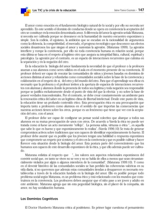 Las TIC y la crisis de la educación Jaime Yanes Guzmán - 147
El amor como emoción es el fundamento biológico natural de lo social y por ello no necesita ser
aprendido. En este sentido el dominio de conductas donde se opera en convivencia la aceptación del
otro se constituye en la emoción denominada amor. A diferencia del amor la agresión señala Maturana,
sí necesita ser cultivada porque se desvanece en la humanidad de nuestro encuentro espontáneo y
simple. Son la codicia, el egoísmo, la ambición que se escudan en la racionalidad de argumentos
como la eficiencia, la competitividad, el mercado, el progreso tecnológico que desconoce sus efectos
sociales desastrosos los que niegan el amor y sustentan la agresión. (Maturana 1999). La agresión
interfiere y rompe la convivencia, por ello no toda convivencia humana es relación social, porque
esta última se basa en el respeto al legítimo otro que asegura su integridad física, cultural, espiritual y
psicológica. La agresión por el contrario, es un espacio de interacciones recurrentes que culmina en
la separación y en la negación del otro.
En la educación la biología del amor fundamenta la necesidad de que el profesor o la profesora
asuman a sus alumnos como seres válidos en el aula en el momento presente de su convivencia. El
profesor deberá ser capaz de rescatar las comunidades de niños y jóvenes basadas en dominios de
acciones distintas al amor y refundarlas como comunidades sociales sobre la base de la convivencia y
colaboración en el respeto de sí, del otro y del mundo del otro. Para que el aprendizaje sea eficaz es
necesario que la profesora y el profesor inviten a la apertura de espacios de interacciones recurren-
tes con alumnas y alumnos donde la presencia de todos sea legítima y toda negación sea responsable
porque se justifica exclusivamente desde el punto de vista del que la efectúa y no sobre la base de
poseer verdades trascendentales. Por el contrario, se debe crear constantemente un ambiente para
la renovación crítica del saber en un legítimo clima de libertad intelectual. Desde este punto de vista,
la educación tiene un profundo contenido ético. Esta preocupación ética es una preocupación que
importa tanto a profesores como alumnos en el sentido de que importan las consecuencias que
nuestras acciones tienen sobre los otros, porque es un fenómeno que tiene que ver con la acepta-
ción del otro, con el amor.
El profesor debe ser capaz de configurar un pensar social colectivo que abarque a todos sus
alumnos en su mutua preocupación de unos con otros. De acuerdo a Varela la ética no puede ser
tratada como si fuese un acto meramente "reflejo". La persona sabia, virtuosa o ética "...es aquella
que sabe lo que es bueno y que espontáneamente lo realiza". (Varela 1996:10) Se trata de generar
compromisos activos sobre tradiciones que son capaces de identificar espontáneamente lo bueno. El
profesor debe asumir que es posible que los jóvenes tengan una habilidad o respuesta espontánea
que compromete un respeto por sí mismo y el otro en la convivencia y que es posible cultivar y hacer
florecer esta situación desde la biología del amor. Esta postura parte del convencimiento que los
humanos son capaces de este desarrollo espontáneo de la ética, y que ello además puede ser cultiva-
do.
Maturana enfatiza al respecto que "...los valores son aspectos relacionales espontáneos del
convivir social que, en tanto se viven no se ven y no se habla de ellos a menos que sean circunstan-
cialmente violados por algún o algunos miembros de la comunidad". (Maturana 1999:10). Y como
en el devenir histórico de las comunidades sociales se han perdido las coherencias valóricas en su
vida diaria, si no queremos que además estas comunidades tiendan a desaparecer es necesario res-
tablecerlas a través de la educación fundada en la biología del amor. Ello es posible porque todo
problema social según Maturana, es un problema ético y está relacionado con los mundos que cons-
truimos en la convivencia. Los profesores deben asegurar que el niño pase a ser joven y adulto en
este ambiente. Maturana agrega que sin esta pegocidad biológica, sin el placer de la compañía, sin
amor, no hay socialización humana.
Los Dominios Cognitivos
El Doctor Humberto Maturana critica al positivismo. En primer lugar cuestiona el pensamiento
 