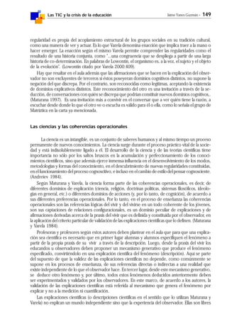 Las TIC y la crisis de la educación Jaime Yanes Guzmán - 149
regularidad es propia del acoplamiento estructural de los grupos sociales en su tradición cultural,
como una manera de ver y actuar. Es lo que Varela denomina enacción que implica traer a la mano o
hacer emerger. La enacción según el mismo Varela permite comprender las regularidades como el
resultado de una historia conjunta, como "...una congruencia que se despliega a partir de una larga
historia de co-determinación. En palabras de Lowontin, el organismo es, a la vez, el sujeto y el objeto
de la evolución". (Lowontin citado por Varela 2000:409).
Hay que resaltar en el aula además que las afirmaciones que se hacen en la explicación del obser-
vador no son excluyentes de terceros si éstos poseyeran dominios cognitivos distintos, no supone la
negación del que discrepa. Por el contrario, son reconocidas como legítimas, aceptando la existencia
de dominios explicativos distintos. Este reconocimiento del otro es una invitación a través de la se-
ducción, de conversaciones con quién se discrepa que podrían constituir nuevos dominios cognitivos,.
(Maturana 1997). Es una invitación más a convivir en el conversar que a ver quién tiene la razón, a
escuchar desde donde lo que el otro ve o escucha es válido para él o ella, como lo señala el grupo de
Matríztica en la carta ya mencionada.
Las ciencias y las coherencias operacionales
La ciencia es un intangible, es un conjunto de saberes humanos y al mismo tiempo un proceso
permanente de nuevos conocimientos. La ciencia surge durante el proceso práctico vital de la socie-
dad y está indisolublemente ligado a él. El desarrollo de la ciencia y de las teorías científicas tiene
importancia no sólo por los saltos bruscos en la acumulación y perfeccionamiento de los conoci-
mientos científicos, sino que además ejerce inmensa influencia en el desenvolvimiento de los modos,
metodologías y formas del conocimiento, en el descubrimiento de nuevas regularidades constituidas,
en el funcionamiento del proceso cognoscitivo, e incluso en el cambio de estilo del pensar cognosciente.
(Andreiev 1984).
Según Maturana y Varela, la ciencia forma parte de las coherencias operacionales, es decir, de
diferentes dominios de explicación (ciencia, religión, doctrinas políticas, sistemas filosóficos, ideolo-
gías en general, etc.) o diferentes dominios de acciones (y, por lo tanto, de cognición), de acuerdo a
sus diferentes preferencias operacionales. Por lo tanto, en el proceso de enseñanza las coherencias
operacionales son las referencias lógicas del vivir y del vivirse en un todo coherente de los jóvenes,
son sus captaciones de relaciones configuracionales, es un dominio peculiar de explicaciones y de
afirmaciones derivadas acerca de la praxis del vivir que es definida y constituida por el observador, en
la aplicación del criterio particular de validación de las explicaciones científicas que lo definen. (Maturana
y Varela 1984).
Profesoras y profesores según estos autores deben plantear en el aula que para que una explica-
ción sea científica es necesario que en primer lugar alumnas y alumnos especifiquen el fenómeno a
partir de la propia praxis de su vivir a través de la descripción. Luego, desde la praxis del vivir los
educandos u observadores deben proponer un mecanismo generativo que produce el fenómeno
especificado, convirtiéndolo en una explicación científica del fenómeno (descripción). Aquí se parte
del supuesto de que la validez de las explicaciones científicas no depende, como comúnmente se
supone en los procesos de enseñanza, de sus referencias directas o indirectas a una realidad que
existe independiente de lo que el observador hace. En tercer lugar, desde este mecanismo generativo,
se deduce otro fenómeno y, por último, todos estos fenómenos deducidos anteriormente deben
ser experimentados y validados por los observadores. En este marco, de acuerdo a los autores, la
validación de las explicaciones científicas está referida al mecanismo que genera el fenómeno por
explicar y no a la medición ni cuantificación.
Las explicaciones científicas (o descripciones científicas en el sentido que lo utilizan Maturana y
Varela) no explican un mundo independiente sino que la experiencia del observador. Ellas son libres
 