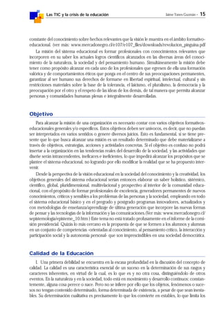 Las TIC y la crisis de la educación Jaime Yanes Guzmán - 15
constante del conocimiento sobre hechos relevantes que la visión le muestra en el ámbito formativo-
educacional. (ver más: www.mercadonegro.cl/e107/e107_files/downloads/revolucion_pinguina.pdf
La misión del sistema educacional es formar profesionales con conocimientos relevantes que
incorporen en su saber los actuales logros científicos alcanzados en las diversas áreas del conoci-
miento de la naturaleza, la sociedad y del pensamiento humano. Simultáneamente la misión debe
tener como propósito alcanzar en cada uno de los profesionales que egresen de ella una formación
valórica y de comportamientos éticos que ponga en el centro de sus preocupaciones permanentes,
garantizar al ser humano sus derechos de formarse en libertad espiritual, intelectual, cultural y sin
restricciones materiales sobre la base de la tolerancia, el laicismo, el pluralismo, la democracia y la
preocupación por el otro y el respeto de las ideas de los demás, de tal manera que permita alcanzar
personas y comunidades humanas plenas e integralmente desarrolladas.
Objetivo
Para alcanzar la misión de una organización es necesario contar con varios objetivos formativos-
educacionales generales y/o específicos. Estos objetivos deben ser unívocos, es decir, que no puedan
ser interpretados en varios sentidos o genere diversos juicios. Esto es fundamental, si se tiene pre-
sente que lo que busca alcanzar una misión es un resultado determinado que debe materializarse a
través de objetivos, estrategias, acciones y actividades concretas. Si el objetivo es confuso no podrá
insertar a la organización en las tendencias reales del desarrollo de la sociedad, y las actividades que
diseñe serán intrascendentes, ineficaces e ineficientes, lo que impedirá alcanzar los propósitos que se
plantee el sistema educacional, no logrando por ello modificar la realidad que se ha propuesto inter-
venir.
Desde la perspectiva de la visión educacional en la sociedad del conocimiento y la creatividad, los
objetivos generales del sistema educacional serían entonces elaborar un saber holístico, sistémico,
científico, global, pluridimensional, multirelacional y prospectivo al interior de la comunidad educa-
cional, con el propósito de formar profesionales de excelencia, generadores permanentes de nuevos
conocimientos, críticos y sensibles a los problemas de las personas y la sociedad, empleando en todo
el sistema educacional básico y en el pregrado y postgrado programas innovadores, actualizados y
con metodologías de enseñanza/aprendizaje de última generación que incorpore las nuevas formas
de pensar y las tecnologías de la información y las comunicaciones.(Ver más: www.mercadonegro.cl/
sepistemologia/episteme_10.htm ) Este tema no está tratado profusamente en el informe de la comi-
sión presidencial. Quizás lo más cercano es la propuesta de que se formen a los alumnos y alumnas
en un conjunto de competencias -orientadas al conocimiento, al pensamiento crítico, la interacción y
participación social y la autonomía personal- que son imprescindibles en una sociedad democrática.
Calidad de la Educación
I. Una primera debilidad se encuentra en la escasa profundidad en la discusión del concepto de
calidad. La calidad es una característica esencial de un suceso en la determinación de sus rasgos y
caracteres inherentes, en virtud de la cual, es lo que es y no otra cosa, distinguiéndolo de otros
eventos. En la naturaleza y en la sociedad, todo está en movimiento y desarrollo continuos: constan-
temente, alguna cosa perece o nace. Pero no se infiere por ello que los objetos, fenómenos o suce-
sos no tengan contenido determinado, forma determinada de existencia, a pesar de que sean inesta-
bles. Su determinación cualitativa es precisamente lo que los convierte en estables, lo que limita los
 