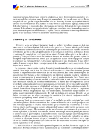 Las TIC y la crisis de la educación Jaime Yanes Guzmán - 150
creaciones humanas. Esto se hace -como ya señalamos-, a través de mecanismos generativos pro-
puestos por el observador que nacen de su propia praxis del vivir y los trae a la mano a priori. Desde
este punto de vista, profesora y profesor deben inducir a alumnas y alumnos a que operen constan-
temente con reformulaciones de la praxis de su vivir a través de elementos de la propia praxis del vivir
de la observadora o el observador. Esta reformulación permanente de la praxis del vivir o mutación
constante de las coherencias operacionales de los jóvenes entendidos como observadores constitu-
yen el mecanismo generativo del fenómeno a explicar. Tanto el mecanismo explicativo y el fenómeno
que ha de ser explicado pertenecen a dominios fenoménicos diferentes.
El conocer y las "certidumbres"
El conocer según los biólogos Maturana y Varela es un hacer por el que conoce, es decir, que
todo conocer en el hacer depende de la estructura del que conoce. Plantean además que la descrip-
ción científica de un fenómeno es dada por un investigador que está involucrado en dicho fenómeno,
pretendiendo que no lo está. Este planteamiento de los biólogos se sostiene en la afirmación de que
el contenido del conocimiento es el conocimiento mismo. Si es así, dichos autores se hacen la pre-
gunta de ¿Cómo puede la conciencia dar cuenta de sí misma, en términos tales que esta explicación
descriptiva tenga validez universal, siendo que los significados usados en el lenguaje son siempre
generados en una cultura particular?. ¿Cómo surge la propiedad de auto-descripción, de auto-obser-
vación, de auto-conciencia si ésta es una propiedad de los observadores como componentes de un
sistema social humano?
La respuesta a estas preguntas requiere de una teoría explicativa del proceso operacional que nos
muestre cómo surge esta facultad del observador de dar descripciones sobre sí mismo, que nos
explique el surgimiento del ser observador, del ser autoconsciente. Esta teoría explicativa parte del
supuesto que el ser humano se hace continuamente a sí mismo en un operar recursivo, en donde se
genera permanentemente la autoconciencia de lo que el propio observador hace. Como no es
posible conocer sino lo que hacemos, es decir, cómo nos hacemos, somos pues una continua crea-
ción y recreación humana, un hacernos continuamente a sí mismo. Esto se desprende de las dos
propiedades fundamentales del conocer: por una parte, ser conexión entre el observador y su entor-
no, lo que le permite mantener su individualidad, y al mismo tiempo, la dimensión interpretativa del
conocer, de excedente de significación. El ser cognitivo implica, según Varela, en que el "...organismo,
mediante su actividad autoproducida, llega a ser entidad distinta en el espacio, aunque siempre aco-
plada a su correspondiente medioambiente, del cual, no obstante, será siempre diferente. Un ser
distinto coherente que, por el proceso mismo de constituirse (a sí mismo), configura un modelo
externo de percepción y acción". (Varela 2000:66)
Maturana y Varela nos proponen su teoría de la "circularidad cognoscitiva tautológica" para expli-
carnos el surgimiento del ser autoconciente. Para explicar el fenómeno de la tautología cognoscitiva,
ellos parten de la premisa ya señalada anteriormente, que el contenido del conocimiento es el cono-
cimiento mismo, que los sistemas vivos no actúan por instrucciones o información que surgen como
anomalía desde el entorno. Ellos sostienen que los seres humanos somos capaces de generar meca-
nismos explicativos, coherencias operacionales, diversas teorías explicativas que genere por sí misma
el fenómeno que se quiere explicar, es decir el fenómeno en el cual el propio observador participa,
hablándose por ello de una auto-descripción o auto-conciencia. Estas teorías explicativas son afirma-
ciones que se validan por sí misma porque el contenido del conocimiento es él mismo, no es espe-
cificado por variables independientes de la definición dada. En esto consiste el carácter tautológico del
operar cognoscitivo de los sistemas.
La auto-conciencia es una actividad experiencial-operacional, es decir, formas de cognición, de
afirmaciones (teorías) derivadas acerca de la praxis del vivir que es definida y constituida por el obser-
 