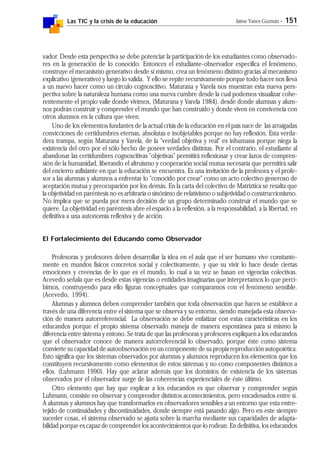 Las TIC y la crisis de la educación Jaime Yanes Guzmán - 151
vador. Desde esta perspectiva se debe potenciar la participación de los estudiantes como observado-
res en la generación de lo conocido. Entonces el estudiante-observador especifica el fenómeno,
construye el mecanismo generativo desde sí mismo, crea un fenómeno distinto gracias al mecanismo
explicativo (generativo) y luego lo valida. Y ello se repite recursivamente porque todo hacer nos lleva
a un nuevo hacer como un círculo cognoscitivo. Maturana y Varela nos muestran esta nueva pers-
pectiva sobre la naturaleza humana como una nueva cumbre desde la cual podemos visualizar cohe-
rentemente el propio valle donde vivimos, (Maturana y Varela 1984). desde donde alumnas y alum-
nos podrán construir y comprender el mundo que han construido y donde viven en convivencia con
otros alumnos en la cultura que viven.
Uno de los elementos fundantes de la actual crisis de la educación en el país nace de las arraigadas
convicciones de certidumbres eternas, absolutas e inobjetables porque no hay reflexión. Esta verda-
dera trampa, según Maturana y Varela, de la "verdad objetiva y real" es inhumana porque niega la
existencia del otro por el sólo hecho de poseer verdades distintas. Por el contrario, el estudiante al
abandonar las certidumbres cognoscitivas "objetivas" permitirá reflexionar y crear lazos de compren-
sión de la humanidad, liberando el altruismo y cooperación social mutua necesaria que permitirá salir
del encierro asfixiante en que la educación se encuentra. Es una invitación de la profesora y el profe-
sor a las alumnas y alumnos a enfrentar lo "conocido por crear" como un acto colectivo generoso de
aceptación mutua y preocupación por los demás. En la carta del colectivo de Matríztica se resalta que
la objetividad en paréntesis no es arbitraria o sinónimo de relativismo o subjetividad o construccionismo.
No implica que se pueda por mera decisión de un grupo determinado construir el mundo que se
quiere. La objetividad en paréntesis abre el espacio a la reflexión, a la responsabilidad, a la libertad, en
definitiva a una autonomía reflexiva y de acción.
El Fortalecimiento del Educando como Observador
Profesoras y profesores deben desarrollar la idea en el aula que el ser humano vive constante-
mente en mundos físicos concretos social y colectivamente, y que su vivir lo hace desde ciertas
emociones y creencias de lo que es el mundo, lo cual a su vez se basan en vigencias colectivas.
Acevedo señala que es desde estas vigencias o entidades imaginarias que interpretamos lo que perci-
bimos, construyendo para ello figuras conceptuales que comparamos con el fenómeno sensible.
(Acevedo, 1994).
Alumnas y alumnos deben comprender también que toda observación que hacen se establece a
través de una diferencia entre el sistema que se observa y su entorno, siendo manejada esta observa-
ción de manera autorreferencial. La observación se debe enfatizar con estas características en los
educandos porque el propio sistema observado maneja de manera espontánea para sí mismo la
diferencia entre sistema y entono. Se trata de que las profesoras y profesores expliquen a los educandos
que el observador conoce de manera autorreferencial lo observado, porque éste como sistema
convierte su capacidad de autoobservación en un componente de su propia reproducción autopoiética.
Esto significa que los sistemas observados por alumnas y alumnos reproducen los elementos que los
constituyen recursivamente como elementos de estos sistemas y no como componentes distintos a
ellos. (Luhmann 1990). Hay que aclarar además que los dominios de existencia de los sistemas
observados por el observador surge de las coherencias experienciales de éste último.
Otro elemento que hay que explicar a los educandos es que observar y comprender según
Luhmann, consiste en observar y comprender distintos acontecimientos, pero encadenados entre sí.
A alumnas y alumnos hay que transformarlos en observadores sensibles a un entorno que esta entre-
tejido de continuidades y discontinuidades, donde siempre está pasando algo. Pero en este siempre
suceder cosas, el sistema observado se ajusta sobre la marcha mediante sus capacidades de adapta-
bilidad porque es capaz de comprender los acontecimientos que lo rodean. En definitiva, los educandos
 