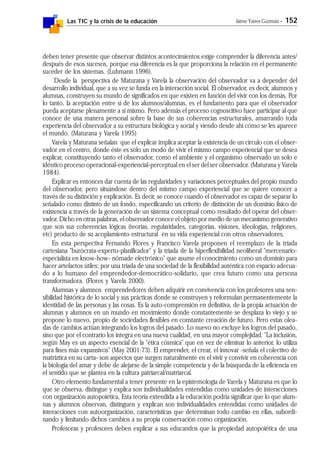 Las TIC y la crisis de la educación Jaime Yanes Guzmán - 152
deben tener presente que observar distintos acontecimientos exige comprender la diferencia antes/
después de esos sucesos, porque esa diferencia es la que proporciona la relación en el permanente
suceder de los sistemas. (Luhmann 1996).
Desde la perspectiva de Maturana y Varela la observación del observador va a depender del
desarrollo individual, que a su vez se funda en la interacción social. El observador, es decir, alumnos y
alumnas, construyen su mundo de significados en que existen en función del vivir con los demás. Por
lo tanto, la aceptación entre sí de los alumnos/alumnas, es el fundamento para que el observador
pueda aceptarse plenamente a sí mismo. Pero además el proceso cognoscitivo hace participar al que
conoce de una manera personal sobre la base de sus coherencias estructurales, amarrando toda
experiencia del observador a su estructura biológica y social y viendo desde ahí cómo se les aparece
el mundo. (Maturana y Varela 1995)
Varela y Maturana señalan que el explicar implica aceptar la existencia de un círculo con el obser-
vador en el centro, donde éste es sólo un modo de vivir el mismo campo experiencial que se desea
explicar, constituyendo tanto el observador, como el ambiente y el organismo observado un solo e
idéntico proceso operacional-experiencial-perceptual en el ser del ser observador. (Maturana y Varela
1984).
Explicar es entonces dar cuenta de las regularidades y variaciones perceptuales del propio mundo
del observador, pero situándose dentro del mismo campo experiencial que se quiere conocer a
través de su distinción y explicación. Es decir, se conoce cuando el observador es capaz de separar lo
señalado como distinto de un fondo, especificando un criterio de distinción de un dominio físico de
existencia a través de la generación de un sistema conceptual como resultado del operar del obser-
vador. Dicho en otras palabras, el observador conoce el objeto por medio de un mecanismo generativo
que son sus coherencias lógicas (teorías, regularidades, categorías, visiones, ideologías, religiones,
etc) producto de su acoplamiento estructural en su vida experiencial con otros observadores.
En esta perspectiva Fernando Flores y Francisco Varela proponen el reemplazo de la tríada
cartesiana "burócrata-experto-planificador" y la tríada de la hiperflexibilidad neoliberal "mercenario-
especialista en know-how- nómade electrónico" que asume el conocimiento como un dominio para
hacer artefactos útiles; por una tríada de una sociedad de la flexibilidad auténtica con espacio adecua-
do a lo humano del emprendedor-democrático-solidario, que crea futuro como una persona
transformadora. (Flores y Varela 2000).
Alumnas y alumnos emprendedores deben adquirir en convivencia con los profesores una sen-
sibilidad histórica de lo social y sus prácticas donde se construyen y reformulan permanentemente la
identidad de las personas y las cosas. Es la auto-comprensión en definitiva, de la propia actuación de
alumnas y alumnos en un mundo en movimiento donde constantemente se desplaza lo viejo y se
propone lo nuevo, propio de sociedades flexibles en constante creación de futuro. Pero estas olea-
das de cambios actúan integrando los logros del pasado. Lo nuevo no excluye los logros del pasado,
sino que por el contrario los integra en una nueva cualidad, en una mayor complejidad. "La inclusión,
según May es un aspecto esencial de la "ética cósmica" que en vez de eliminar lo anterior, lo utiliza
para fines más expansivos" (May 2001:73). El emprender, el crear, el innovar -señala el colectivo de
matríztica en su carta- son aspectos que surgen naturalmente en el vivir y convivir en coherencia con
la biología del amar y debe de alejarse de la simple competencia y de la búsqueda de la eficiencia en
el sentido que se plantea en la cultura patriarcal/matriarcal.
Otro elemento fundamental a tener presente en la epistemología de Varela y Maturana es que lo
que se observa, distingue y explica son individualidades entendidas como unidades de interacciones
con organización autopoiética, Esta teoría extendida a la educación podría significar que lo que alum-
nas y alumnos observan, distinguen y explican son individualidades entendidas como unidades de
interacciones con autoorganización, características que determinan todo cambio en ellas, subordi-
nando y limitando dichos cambios a su propia conservación como organización.
Profesoras y profesores deben explicar a sus educandos que la propiedad autopoiética de una
 