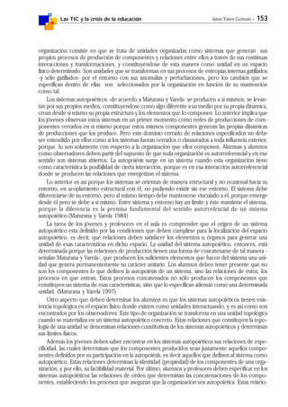 Las TIC y la crisis de la educación Jaime Yanes Guzmán - 153
organización consiste en que se trata de unidades organizadas como sistemas que generan sus
propios procesos de producción de componentes y relaciones entre ellos a través de sus continuas
interacciones y transformaciones, y constituyéndose de esta manera como unidad en un espacio
físico determinado. Son unidades que se transforman en sus procesos de entropías internas gatillados
-y sólo gatillados- por el entorno con sus anomalías y perturbaciones, pero los cambios que se
especifican dentro de ellas son seleccionados por la organización en función de su mantención
como tal.
Los sistemas autopoiéticos -de acuerdo a Maturana y Varela- se producen a sí mismos, se levan-
tan por sus propios medios, constituyéndose como algo diferente a su medio por su propia dinámica,
crean desde sí mismo su propia estructura y los elementos que lo componen Lo anterior implica que
los jóvenes observan estos sistemas en un primer momento como redes de producciones de com-
ponentes cerrados en sí mismo porque estos mismos componentes generan las propias dinámicas
de producciones que los produce. Pero este dominio cerrado de relaciones especificados no debe
ser entendido por ellos como si los sistemas fueran cerrados o clausurados a toda influencia exterior,
porque lo son solamente con respecto a la organización que ellos componen. Alumnas y alumnos
como observadores deben partir del supuesto de que toda organización es autorreferencial y en ese
sentido son sistemas abiertos. La autopoiésis surge en un sistema cuando esta organización tiene
como característica la posibilidad de cierta interacción, porque es en esa interacción autorreferencial
donde se producen las relaciones que energetizan el sistema.
Lo anterior es así porque los sistemas se orientan de manera estructural y no ocasional hacia su
entorno, en acoplamiento estructural con él, no pudiendo existir sin ese entorno. El sistema debe
diferenciarse de su entorno, pero al mismo tiempo debe mantenerse vinculado a él, porque emerge
desde él pero se debe a sí mismo. Entre sistema y entorno hay un límite y éste mantiene el sistema,
porque la diferencia es la premisa fundamental del sentido autorrefencial de un sistema
autopoiético.(Maturana y Varela 1984)
La tarea de los jóvenes y profesores en el aula es comprender que el origen de un sistema
autopoiético esta definido por las condiciones que deben cumplirse para la localización del espacio
autopoiético, es decir, qué relaciones deben satisfacer los elementos u órganos para generar una
unidad de esas características en dicho espacio. La unidad del sistema autopoiético, entonces, está
determinada porque las relaciones de producción tienen una forma de concatenarse de tal manera -
señalan Maturana y Varela-, que producen los suficientes elementos que hacen del sistema una uni-
dad que genera permanentemente su carácter unitario. Los alumnos deben tener presente que no
son los componentes lo que definen la autopoiésis de un sistema, sino las relaciones de éstos, los
procesos en que entran. Estos procesos concatenados no sólo producen los componentes que
constituyen un sistema de esas características, sino que lo especifican además como una determinada
unidad. (Maturana y Varela 1997).
Otro aspecto que deben determinar los alumnos es que los sistemas autopoiéticos tienen exis-
tencia topológica en el espacio físico donde existen como unidades interactuando, y es así como son
encontrados por los observadores. Este tipo de organización se transforma en una unidad topológica
cuando se materializa en un sistema autopoiético concreto. Estas relaciones que constituyen la topo-
logía de una unidad se denominan relaciones constitutivas de los sistemas autopoiéticos y determinan
sus límites físicos.
Además los jóvenes deben saber encontrar en los sistemas autopoiéticos sus relaciones de espe-
cificidad, las cuales determinan que los componentes producidos sean justamente aquellos compo-
nentes definidos por su participación en la autopoiésis, es decir aquellos que definen al sistema como
autopoiético. Estas relaciones determinan la identidad (propiedad) de los componentes de una orga-
nización, y por ello, su factibilidad material. Por último, alumnos y profesores deben especificar en los
sistemas autopoiéticos las relaciones de orden que determinan las concatenaciones de los compo-
nentes, estableciendo los procesos que aseguran que la organización sea autopoiética. Estas relacio-
 