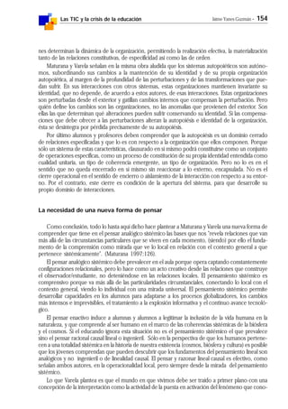 Las TIC y la crisis de la educación Jaime Yanes Guzmán - 154
nes determinan la dinámica de la organización, permitiendo la realización efectiva, la materialización
tanto de las relaciones constitutivas, de especificidad así como las de orden
Maturana y Varela señalan en la misma obra aludida que los sistemas autopoiéticos son autóno-
mos, subordinando sus cambios a la mantención de su identidad y de su propia organización
autopoiética, al margen de la profundidad de las perturbaciones y de las transformaciones que pue-
dan sufrir. En sus interacciones con otros sistemas, estas organizaciones mantienen invariante su
identidad, que no depende, de acuerdo a estos autores, de esas interacciones. Estas organizaciones
son perturbadas desde el exterior y gatillan cambios internos que compensan la perturbación. Pero
quién define los cambios son las organizaciones, no las anomalías que provienen del exterior. Son
ellas las que determinan qué alteraciones pueden sufrir conservando su identidad. Si las compensa-
ciones que debe ofrecer a las perturbaciones alteran la autopoiésis e identidad de la organización,
ésta se desintegra por pérdida precisamente de su autopoiésis.
Por último alumnos y profesores deben comprender que la autopoiésis es un dominio cerrado
de relaciones especificadas y que lo es con respecto a la organización que ellos componen. Porque
sólo un sistema de estas características, clausurado en sí mismo podrá constituirse como un conjunto
de operaciones específicas, como un proceso de constitución de su propia identidad entendida como
cualidad unitaria, un tipo de coherencia emergente, un tipo de organización. Pero no lo es en el
sentido que no queda encerrado en sí mismo sin reaccionar a lo externo, encapsulada. No es el
cierre operacional en el sentido de encierro o aislamiento de la interacción con respecto a su entor-
no. Por el contrario, este cierre es condición de la apertura del sistema, para que desarrolle su
propio dominio de interacciones.
La necesidad de una nueva forma de pensar
Como conclusión, todo lo hasta aquí dicho hace plantear a Maturana y Varela una nueva forma de
comprender que tiene en el pensar analógico sistémico las bases que nos "revela relaciones que van
más allá de las circunstancias particulares que se viven en cada momento, (siendo) por ello el funda-
mento de la comprensión como mirada que ve lo local en relación con el contexto general a que
pertenece sistémicamente". (Maturana 1997:126).
El pensar analógico sistémico debe prevalecer en el aula porque opera captando constantemente
configuraciones relacionales, pero lo hace como un acto creativo desde las relaciones que construye
el observador/estudiante, no deteniéndose en las relaciones locales. El pensamiento sistémico es
comprensivo porque va más allá de las particularidades circunstanciales, conectando lo local con el
contexto general, viendo lo individual con una mirada universal. El pensamiento sistémico permite
desarrollar capacidades en los alumnos para adaptarse a los procesos globalizadores, los cambios
más intensos e imprevisibles, el tratamiento a la explosión informativa y el continuo avance tecnoló-
gico.
El pensar enactivo induce a alumnas y alumnos a legitimar la inclusión de la vida humana en la
naturaleza, y que comprende al ser humano en el marco de las coherencias sistémicas de la biósfera
y el cosmos. Si el educando ignora esta situación no es el pensamiento sistémico el que prevalece
sino el pensar racional causal lineal o ingenieril. Sólo en la perspectiva de que los humanos pertene-
cen a una totalidad sistémica en la historia de nuestra existencia (cosmos, biósfera y cultura) es posible
que los jóvenes comprendan que pueden descubrir que los fundamentos del pensamiento lineal son
analógicos y no ingenieril o de linealidad causal. El pensar y razonar lineal causal es efectivo, como
señalan ambos autores, en la operacionalidad local, pero siempre desde la mirada del pensamiento
sistémico.
Lo que Varela plantea es que el mundo en que vivimos debe ser traído a primer plano con una
concepción de la interpretación como la actividad de la puesta en activación del fenómeno que cono-
 