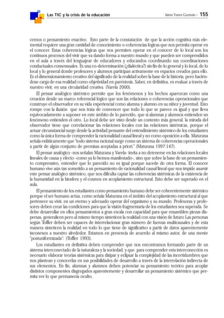 Las TIC y la crisis de la educación Jaime Yanes Guzmán - 155
cemos o pensamiento enactivo. Esto parte de la constatación de que la acción cognitiva más ele-
mental requiere una gran cantidad de conocimiento o coherencias lógicas que nos permita operar en
el conocer. Estas coherencias lógicas que nos permiten operar en el conocer de lo local son los
continuos procesos del vivir que va dando forma a nuestro mundo y que pueden ser comprendidos
en el aula a través del lenguajear de educadores y educandos coordinando sus coordinaciones
conductuales consensuales. Es una co-determinación (¿dialéctica?) sin fin de lo general y lo local, de lo
local y lo general donde profesores y alumnos participan activamente en espacios creados para ello.
Es el dimensionamiento creativo del significado de la realidad sobre la base de la historia, pero hacién-
dose carga de esa realidad como objetividad en paréntesis. Saber, en definitiva, es evaluar a través de
nuestro vivir, en una circularidad creativa. (Varela 2000).
El pensar analógico sistémico permite que los fenómenos y los hechos aparezcan como una
creación desde un marco referencial lógico que son las relaciones o coherencias operacionales que
construye el observador en su vida experiencial como alumna y alumno en su niñez y juventud. Esto
rompe con la ilusión que nos trata de convencer que todo lo que se parece es igual y que lleva
equivocadamente a suponer en este ámbito de lo parecido, que si alumnas y alumnos entienden un
fenómeno entienden el otro. Lo local debe ser visto desde un contexto más general, la mirada del
observador tiene que correlacionar las relaciones locales con las relaciones sistémicas, porque el
actuar circunstancial surge desde la actividad pensante del entendimiento sistémico de los estudiantes
como la única forma de comprender la racionalidad causal lineal y no como oposición a ella. Maturana
señala enfáticamente que "todo sistema racional surge como un sistema de coherencias operacionales
a partir de algún conjunto de premisas aceptadas a priori." (Maturana 1997:147).
El pensar analógico -nos señalan Maturana y Varela- invita a no detenerse en las relaciones locales
lineales de causa y efecto -como ya lo hemos manifestado-, sino que sobre la base de un pensamien-
to comprensivo, entender que lo parecido no es igual porque sucede de otra forma. El conocer
humano vive aún tan sometido a un pensamiento de racionalidad causal lineal que nos impide asumir
este pensar analógico sistémico, que nos dificulta captar las coherencias sistémicas de la existencia de
la humanidad en la biosfera y el cosmos en acoplamiento estructural. Esto debe ser superado en el
aula.
El pensamiento de los estudiantes como pensamiento humano debe ser coherentemente sistémico
porque el ser humano actúa, como señala Maturana en el ámbito del acoplamiento estructural al que
pertenece su vivir, en un eterno y adecuado operar del organismo y su mundo. Profesoras y profe-
sores deben crear las condiciones para que la visión fragmentaria de los estudiantes sea superada. Se
debe desarrollar en ellos pensamientos a gran escala con capacidad para que ensamblen piezas dis-
persas, generalicen pero al mismo tiempo sinteticen la realidad con una visión de futuro Las personas
según Toffler deben ser capaces de interrelacionar gran número de fuerzas multicausales y de esta
manera sinteticen la realidad en todo lo que tiene de significativo a partir de datos aparentemente
inconexos a nuestro alrededor. Estamos en presencia de acuerdo al mismo autor, de una mente
"postuniformizada": (Toffler 1993).
Los estudiantes en definitiva deben comprender que nos encontramos formando parte de un
sistema interconectado de la naturaleza y la sociedad, y que para comprender esta interconección es
necesario elaborar teorías sistémicas para disipar y eclipsar la complejidad de las incertidumbres que
nos plantean y conocerlas en sus posibilidades de desarrollo a través de la interrelación indirecta de
sus elementos. En fin, alumnas y alumnos deben potenciar su pensamiento teórico para acoplar
distintos componentes disgregados aparentemente y desarrollar un pensamiento sistémico que per-
mita ver lo que permanecía oculto.
 