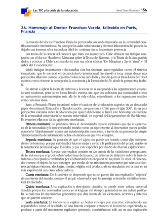 Las TIC y la crisis de la educación Jaime Yanes Guzmán - 156
36. Homenaje al Doctor Francisco Varela, fallecido en Paris,
Francia
La muerte del doctor Francisco Varela ha provocado una onda impresión en la comunidad cien-
tífica nacional e internacional. Su paso por las aulas universitarias y diversos laboratorios del planeta ha
dejado una inmensa obra inconclusa difícil de continuar sin su importante presencia.
Los temas de la ciencia del conocer que trató son numerosos. Cabe destacar sus trabajos con-
juntos con el doctor Humberto Maturana sobre la Teoría de Sistemas y la Teoría de la Autopoiésis
dados a conocer a Chile y el mundo en esas sus obras clásicas "De Máquinas y Seres Vivos" y "El
Arbol del Conocimiento".
Inició trabajos importantes relacionados con los sistemas autorregulados como el sistema
inmunitario, que le mereció el reconocimiento internacional. Se atrevió a tocar temas desde una
perspectiva diferente cuando organizó conferencias en la India y discutió junto al Delai Lama del Tibet
asuntos como el morir, la percepción, la conciencia y la formación del Yo desde la perspectiva budis-
ta.
Se atrevió a aplicar la teoría de sistemas y la teoría de la autopoiésis a las organizaciones empre-
sariales modernas, pero no en forma literal o estricta, sino que una aplicación por continuidad, como
un instrumento epistemológico más allá de la vida celular, entendiendo a los organismos sociales
como sistemas vivos.
Junto a Fernando Flores incursionó sobre el carácter de la educación superior en un destacado
paper denominado"Educación y Transformación: preparemos a Chile para el siglo XXl". Es en esta
perspectiva valeriana sobre la educación que quiero detenerme al hacer este homenaje en nombre
de la comunidad universitaria de nuestra universidad, en especial del departamento de Bachillerato.
En resumen ellas nos da las siguientes enseñanzas:
PPPPPrimera enseñanza:rimera enseñanza:rimera enseñanza:rimera enseñanza:rimera enseñanza: su profunda crítica al denominado espacio cartesiano que fija la suprema-
cía de la racionalidad y la concepción del mundo como un lugar externo al observador que es posible
conocerlo "objetivamente" como una autodescripción consciente, a través de un proceso de simple
"almacenamiento de información" sobre el entorno en que vive el sujeto;
Segunda enseñanza:Segunda enseñanza:Segunda enseñanza:Segunda enseñanza:Segunda enseñanza: Su posición de que el sujeto no puede ser tratado como algo indepen-
diente del entorno, porque esto implica hacerse ciego y sordo a la participación del propio sujeto en
la constitución del mundo que lo rodea, y que éste especifica por medio de diversas explicaciones;
TTTTTercera enseñanza:ercera enseñanza:ercera enseñanza:ercera enseñanza:ercera enseñanza: Aceptar que explicar consiste en dar cuenta de las variaciones perceptuales,
de las visiones que el propio observador tiene del mundo, de criterios de distinción sobre la base de
sistemas conceptuales construidos por el observador en el operar de su praxis. Es decir, el observa-
dor conoce el objeto, lo hace emerger por medio de un mecanismo generativo que son sus cohe-
rencias lógicas (visiones, ideologías, teorías, religión, etc) producto de su vinculación estructural en su
vida experiencial con otros observadores;
Cuarta enseñanza:Cuarta enseñanza:Cuarta enseñanza:Cuarta enseñanza:Cuarta enseñanza: De lo anterior se desprende que no se puede dar una explicación "objetiva"
sin paréntesis del mundo, porque el propio observador que lo investiga o describe científicamente,
está involucrado;
Quinta enseñanza:Quinta enseñanza:Quinta enseñanza:Quinta enseñanza:Quinta enseñanza: Una explicación o descripción científica no puede tener validez universal
absoluta porque los contenidos usados en el lenguaje son siempre generados en una cultura particu-
lar, la cual crea los mecanismos generativos que dan cuenta de los elementos, acciones y sistemas
que se quieren conocer;
Sexta enseñanza:Sexta enseñanza:Sexta enseñanza:Sexta enseñanza:Sexta enseñanza: El fenómeno a explicar es hecho emerger por enacción, entendiendo sus
regularidades como el resultado de una historia conjunta: entonces el fenómeno especificado se
produce a partir del mecanismo explicativo generado, convirtiéndose sólo así en una explicación
 