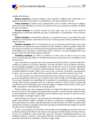 Las TIC y la crisis de la educación Jaime Yanes Guzmán - 157
científica del fenómeno;
Séptima enseñanza:Séptima enseñanza:Séptima enseñanza:Séptima enseñanza:Séptima enseñanza: el pensar analógico opera captando configuraciones relacionales en el
ámbito de la biosfera como fuente de entendimiento y de manejo sistémico del vivir;
Octava enseñanza:Octava enseñanza:Octava enseñanza:Octava enseñanza:Octava enseñanza: la biosfera surge continuamente como un ámbito coherente de configura-
ciones relacionales dinámicas de vivires y de modos de vivir que se entrelazan en distintos dominios
de toda su extensión;
Novena enseñanza:Novena enseñanza:Novena enseñanza:Novena enseñanza:Novena enseñanza: en el pensar enactivo la acción surge como un acto creativo desde las
configuraciones relacionales dinámicas que hace el observador, no deteniéndose en las relaciones
locales;
Décima enseñanza:Décima enseñanza:Décima enseñanza:Décima enseñanza:Décima enseñanza: el pensamiento sistémico es comprensivo porque va más allá de las parti-
cularidades circunstanciales, conectando lo local con el contexto general, viendo lo individual con una
mirada universal;
Undécima enseñanza:Undécima enseñanza:Undécima enseñanza:Undécima enseñanza:Undécima enseñanza: Sólo en la perspectiva de que los humanos pertenecemos a una totali-
dad sistémica en la historia de nuestra existencia (cosmos, biosfera y cultura) es posible comprender
que podemos descubrir que los fundamentos del pensamiento lineal son analógicos y no ingenieril o
de linealidad causal. El pensar y razonar lineal causal es efectivo en la operacionalidad local, pero
siempre desde la mirada del pensamiento sistémico;
Duodécima enseñanza:Duodécima enseñanza:Duodécima enseñanza:Duodécima enseñanza:Duodécima enseñanza: por último, la sabiduría es el vivir como un vivir en el que el actuar
local o circunstancial surge desde el entendimiento sistémico del presente de la comunidad a la cual
pertenecemos;
¿Qué conclusiones nos pueden traer estas enseñanzas del profesor Varela -muchas de ellas desa-
rrolladas en conjunto con el profesor Maturana- al mundo académico? Que los objetivos educativos,
las metodologías pedagógicas y las capacidades tanto del docente como de la propia organización
institucional deben tener un profundo sentido humanista. Porque educar es "aprender a aprender",
es fundamentalmente enseñar a saber como conocer más, es enseñar al educando que aprenda de
si mismo, que sea capaz de explicar desde sus propias visiones, previendo además lo que viene.
Se trata de cambiar el eje central del aula desde el profesor al alumno, donde el primero ya no es
un mero entregador de instrucción que el alumno toma y debe cumplir en su vida diaria profesional.
Es necesario consolidar una metodología de la enseñanza y el aprendizaje que permita al profesor
entregar sólo elementos generales para que el alumno construya el mismo, desde su propia vida
experiencial, las referencias lógicas que le permitan explicar y construir el mundo que le rodea, que le
facilite reapropiarse constantemente de su propia práctica.
Podemos afirmar que estas enseñanzas de Valera nos alejan de la visión de una educación supe-
rior como un mero valor agregado de la producción que genera "recursos humanos" aptos sólo para
la "dura batalla de los mercados", legitimando todo lo existente desde el punto de vista de la contra-
dicción progreso tecnológico/regreso social;
Estas enseñanzas nos acercan a una propuesta de universidad que sea capaz de crear líderes que
tengan visión sistémica, holística, estratégica, de futuro, de manejo de complejidades e incertidum-
bres y generadores de cambios culturales profundos en todas las esferas de la vida nacional favorable
al desarrollo económico y la justicia social desde la perspectiva del florecimiento integral de todos los
miembros de la comunidad nacional;
Se trata, en la perspectiva de Nietzsche, de desarrollar una metodología que permita conocer las
condiciones básicas generadoras de la cultura como guía para el establecimiento de metas universa-
les que cree condiciones, como señala Marx, para que el hombre real individual absorba en sí al
ciudadano abstracto, y alcanzar, como plantea Maturana, la liberación del ser humano a través del
encuentro profundo de su naturaleza consciente consigo misma.
 
