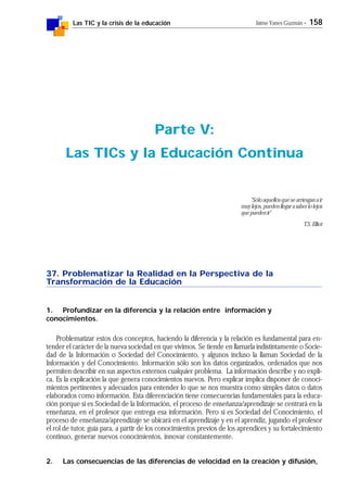 Las TIC y la crisis de la educación Jaime Yanes Guzmán - 158
37. Problematizar la Realidad en la Perspectiva de la
Transformación de la Educación
1. Profundizar en la diferencia y la relación entre información y
conocimientos.
Problematizar estos dos conceptos, haciendo la diferencia y la relación es fundamental para en-
tender el carácter de la nueva sociedad en que vivimos. Se tiende en llamarla indistintamente o Socie-
dad de la Información o Sociedad del Conocimiento, y algunos incluso la llaman Sociedad de la
Información y del Conocimiento. Información sólo son los datos organizados, ordenados que nos
permiten describir en sus aspectos externos cualquier problema. La información describe y no expli-
ca. Es la explicación la que genera conocimientos nuevos. Pero explicar implica disponer de conoci-
mientos pertinentes y adecuados para entender lo que se nos muestra como simples datos o datos
elaborados como información. Esta diferenciación tiene consecuencias fundamentales para la educa-
ción porque si es Sociedad de la Información, el proceso de enseñanza/aprendizaje se centrará en la
enseñanza, en el profesor que entrega esa información. Pero si es Sociedad del Conocimiento, el
proceso de enseñanza/aprendizaje se ubicará en el aprendizaje y en el aprendiz, jugando el profesor
el rol de tutor, guía para, a partir de los conocimientos previos de los aprendices y su fortalecimiento
continuo, generar nuevos conocimientos, innovar constantemente.
2. Las consecuencias de las diferencias de velocidad en la creación y difusión,
Parte V:
Las TICs y la Educación Continua
"Sólo aquellos que se arriesgan a ir
muylejos,puedenllegarasaberlolejos
quepuedenir"
T.S. Elliot
 