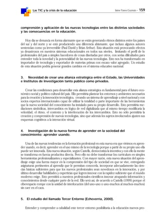 Las TIC y la crisis de la educación Jaime Yanes Guzmán - 159
comprensión y aplicación de las nuevas tecnologías entre las distintas sociedades
y las consecuencias en la educación.
Hoy día se denuncia en forma alarmante que se están generando ritmos distintos entre los países
del sur y del norte y se está produciendo una diferencia abismante, que incluso algunos autores
sentencian como ya irreversible (Paul David y Brian Arthur). Esta situación está provocando efectos
ya desastrosos en nuestros sistemas educacionales en todos sus niveles, limitando el perfil de lo
profesionales del país a simples hacedores de cosas diseñadas por otros, con serias dificultades para
entender toda la novedad y la potencialidad de las nuevas tecnologías. Esto nos ha transformado en
importador de tecnología y exportador de materias primas con escaso valor agregado. Un estudio
de esta situación podría generar grandes cambios en el sistema educativo nacional.
3. Necesidad de crear una alianza estratégica entre el Estado, las Universidades
e Institutos de Investigación tanto público como privados.
Crear las condiciones para desarrollar esta alianza estratégica es fundamental para el futuro eco-
nómico-social y político-cultural del país. Ello permitiría plantear los entornos y ambientes necesarios
para la creación y la innovación tecnológica, creando un sistema de aprendizaje a nivel nacional y con
socios expertos internacionales capaz de utilizar la totalidad o parte importante de las herramientas
que la nueva sociedad del conocimiento ha instalado para su propio desarrollo. Esto permitiría me-
diaciones simbólicas, intercambios en lógica de red digitalizada que al mismo tiempo modificaría la
velocidad, el ritmo, el contexto y la interlocución de los intercambios. Esto no sólo permitiría la
creación y comprensión de nuevas tecnologías, sino que además los sujetos involucrados ajusten sus
esquemas cognitivos a la interacción virtual.
4. Investigación de la nueva forma de aprender en la sociedad del
conocimiento: aprender usando.
Una de las nuevas tendencias en la formación profesional en esta nueva era que vivimos es apren-
der usando, es decir, aprender en el uso mismo de la tecnología porque a partir de su propio uso ella
puede ser innovada. Esta nueva situación, según Castells, democratiza la inventiva y con ello la mente
se transforma en fuerza productiva directa. Pero ello no debe transformar los curriculum en simples
herramientas profesionalizantes y especializantes. Con mayor razón, esta nueva situación del apren-
dizaje exige una fuerza mayor en la comprensión del tipo de sociedad en que se vive, entregando
asignaturas pertinentes al aprendiz que le permitan conocerla, incorporar adecuadamente las cien-
cias básicas suficientes para que los nuevos profesionales sean novedosos en la innovación, y por
último desarrollar habilidades y experticias que logren innovar con la rapidez suficiente que el mundo
moderno exige. Esto permitirá a nuestros profesionales-científicos innovar atrapando información y
conocimientos desde cualquier parte de la red. Ello será así, de acuerdo a Castells (1999) porque el
ciberespacio rompe con la unidad de interlocución (del uno-uno o uno-muchos al muchos-muchos)
sin caer en el caos.
5. El estudio del llamado Tercer Entorno (Echeverría, 2000).
Entender y comprender a cabalidad este tercer entorno posibilitaría a la educación nuevos pro-
 