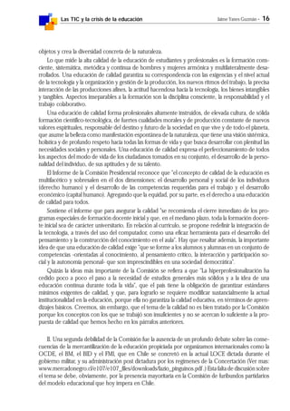 Las TIC y la crisis de la educación Jaime Yanes Guzmán - 16
objetos y crea la diversidad concreta de la naturaleza.
Lo que mide la alta calidad de la educación de estudiantes y profesionales es la formación cons-
ciente, sistemática, metódica y continua de hombres y mujeres armónica y multilateralmente desa-
rrollados. Una educación de calidad garantiza su correspondencia con las exigencias y el nivel actual
de la tecnología y la organización y gestión de la producción, los nuevos ritmos del trabajo, la precisa
interacción de las producciones afines, la actitud hacendosa hacia la tecnología, los bienes intangibles
y tangibles. Aspectos inseparables a la formación son la disciplina consciente, la responsabilidad y el
trabajo colaborativo.
Una educación de calidad forma profesionales altamente instruidos, de elevada cultura, de sólida
formación científico-tecnológica, de fuertes cualidades morales y de producción constante de nuevos
valores espirituales, responsable del destino y futuro de la sociedad en que vive y de todo el planeta,
que asume la belleza como manifestación espontánea de la naturaleza, que tiene una visión sistémica,
holística y de profundo respeto hacia todas las formas de vida y que busca desarrollar con plenitud las
necesidades sociales y personales. Una educación de calidad expresa el perfeccionamiento de todos
los aspectos del modo de vida de los ciudadanos tomados en su conjunto, el desarrollo de la perso-
nalidad del individuo, de sus aptitudes y de su talento.
El Informe de la Comisión Presidencial reconoce que "el concepto de calidad de la educación es
multifacético y sobresalen en él dos dimensiones: el desarrollo personal y social de los individuos
(derecho humano) y el desarrollo de las competencias requeridas para el trabajo y el desarrollo
económico (capital humano). Agregando que la equidad, por su parte, es el derecho a una educación
de calidad para todos.
Sostiene el informe que para asegurar la calidad "se recomienda el cierre inmediato de los pro-
gramas especiales de formación docente inicial y que, en el mediano plazo, toda la formación docen-
te inicial sea de carácter universitario. En relación al currículo, se propone redefinir la integración de
la tecnología, a través del uso del computador, como una eficaz herramienta para el desarrollo del
pensamiento y la construcción del conocimiento en el aula". Hay que resaltar además, la importante
idea de que una educación de calidad exige "que se forme a los alumnos y alumnas en un conjunto de
competencias -orientadas al conocimiento, al pensamiento crítico, la interacción y participación so-
cial y la autonomía personal- que son imprescindibles en una sociedad democrática".
Quizás la ideas más importante de la Comisión se refiera a que "La hiperprofesionalización ha
cedido poco a poco el paso a la necesidad de estudios generales más sólidos y a la idea de una
educación continua durante toda la vida", que el país tiene la obligación de garantizar estándares
mínimos exigentes de calidad, y que, para lograrlo se requiere modificar sustancialmente la actual
institucionalidad en la educación, porque ella no garantiza la calidad educativa, en términos de apren-
dizajes básicos. Creemos, sin embargo, que el tema de la calidad no es bien tratado por la Comisión
porque los conceptos con los que se trabajó son insuficientes y no se acercan lo suficiente a la pro-
puesta de calidad que hemos hecho en los párrafos anteriores.
II. Una segunda debilidad de la Comisión fue la ausencia de un profundo debate sobre las conse-
cuencias de la mercantilización de la educación propiciada por organizamos internacionales como la
OCDE, el BM, el BID y el FMI, que en Chile se concretó en la actual LOCE dictada durante el
gobierno militar, y su administración post dictadura por los regímenes de la Concertación (Ver mas:
www.mercadonegro.cl/e107/e107_files/downloads/fazio_pinguinos.pdf .) Esta falta de discusión sobre
el tema se debe, obviamente, por la presencia mayoritaria en la Comisión de furibundos partidarios
del modelo educacional que hoy impera en Chile.
 