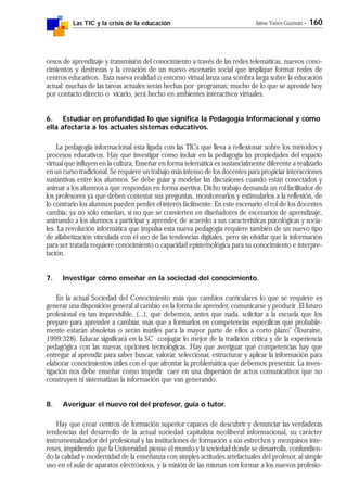 Las TIC y la crisis de la educación Jaime Yanes Guzmán - 160
cesos de aprendizaje y transmisión del conocimiento a través de las redes telemáticas, nuevos cono-
cimientos y destrezas y la creación de un nuevo escenario social que implique formar redes de
centros educativos. Esta nueva realidad o entorno virtual lanza una sombra larga sobre la educación
actual: muchas de las tareas actuales serán hechas por programas; mucho de lo que se aprende hoy
por contacto directo o vicario, será hecho en ambientes interactivos virtuales.
6. Estudiar en profundidad lo que significa la Pedagogía Informacional y como
ella afectaría a los actuales sistemas educativos.
La pedagogía informacional esta ligada con las TICs que lleva a reflexionar sobre los métodos y
procesos educativos. Hay que investigar como incluir en la pedagogía las propiedades del espacio
virtual que influyen en la cultura; Enseñar en forma telemática es sustancialmente diferente a realizarlo
en un curso tradicional. Se requiere un trabajo más intenso de los docentes para propiciar interacciones
sustantivas entre los alumnos. Se debe guiar y modelar las discusiones cuando están conectados y
animar a los alumnos a que respondan en forma asertiva. Dicho trabajo demanda un rol facilitador de
los profesores ya que deben contestar sus preguntas, monitorearlos y estimularlos a la reflexión, de
lo contrario los alumnos pueden perder el interés fácilmente. En este escenario el rol de los docentes
cambia; ya no sólo enseñan, si no que se convierten en diseñadores de escenarios de aprendizaje,
animando a los alumnos a participar y aprender, de acuerdo a sus características psicológicas y socia-
les. La revolución informática que impulsa esta nueva pedagogía requiere también de un nuevo tipo
de alfabetización vinculada con el uso de las tendencias digitales, pero sin olvidar que la información
para ser tratada requiere conocimiento o capacidad epistemológica para su conocimiento e interpre-
tación.
7. Investigar cómo enseñar en la sociedad del conocimiento.
En la actual Sociedad del Conocimiento más que cambios curriculares lo que se requiere es
generar una disposición general al cambio en la forma de aprender, comunicarse y producir .El futuro
profesional es tan imprevisible, (...), que debemos, antes que nada, solicitar a la escuela que los
prepare para aprender a cambiar, más que a formarlos en competencias específicas que probable-
mente estarán absoletas o serán inútiles para la mayor parte de ellos a corto plazo" (Touraine,
1999:328). Educar significará en la SC conjugar lo mejor de la tradición crítica y de la experiencia
pedagógica con las nuevas opciones tecnológicas. Hay que averiguar qué competencias hay que
entregar al aprendiz para saber buscar, valorar, seleccionar, estructurar y aplicar la información para
elaborar conocimientos útiles con el que afrontar la problemática que debemos presentar. La inves-
tigación nos debe enseñar como impedir caer en una dispersión de actos comunicativos que no
construyen ni sistematizan la información que van generando.
8. Averiguar el nuevo rol del profesor, guía o tutor.
Hay que crear centros de formación superior capaces de descubrir y denunciar las verdaderas
tendencias del desarrollo de la actual sociedad capitalista neoliberal informacional, su carácter
instrumentalizador del profesional y las instituciones de formación a sus estrechos y mezquinos inte-
reses, impidiendo que la Universidad piense el mundo y la sociedad donde se desarrolla, confundien-
do la calidad y modernidad de la enseñanza con simples actitudes artefactuales del profesor, al simple
uso en el aula de aparatos electrónicos, y la misión de las mismas con formar a los nuevos profesio-
 