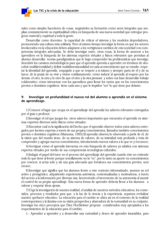Las TIC y la crisis de la educación Jaime Yanes Guzmán - 161
nales como simples hacedores de cosas, negándoles su formación como seres integrales que am-
plían constantemente su espiritualidad crítica en búsqueda de una nueva sociedad que entregue pro-
greso material y espiritual a toda la gente.
Desarrollar como docentes la capacidad de criticar el sistema y los modelos depredadores,
promoviendo una cultura más solidaria. Pero al mismo tiempo investigar la forma en que los actores
involucrados en la educación deben adaptarse a los vertiginosos cambios de esta sociedad con com-
petencias integrales adecuadas. Se debe investigar entre, otras cosas, la forma de asesorar a los
aprendices en la búsqueda de los sistemas expertos virtuales y físicos relevantes que permitan al
alumno desarrollar teorías paradigmáticas que le haga comprender las problemáticas que investiga;
descubrir los caminos metodológicos para que el aprendiz aprenda a aprender en términos de des-
cubrir multifactorialidad y definir multidimensionalidad en cada acontecimiento que se estudie; respe-
tar la identidad del aprendiz, empujarlo a que se respete a sí mismo y siempre parta de él y de su
hacer, de la praxis de su vivir y vivirse cotidianamente; cómo inducir al aprendiz al respeto por los
demás: el otro, la otra y lo otro (lo que el otro y la otra piensan) y sobre esa base desarrollar trabajo
colaborativo; cómo interactuar con los aprendices para llenar los vacíos que en los conocimientos
previos o dominios cognitivos tiene cada uno y que le impiden "ver" lo que tiene por delante.
9. Investigar en profundidad el nuevo rol del alumno o aprendiz en el sistema
de aprendizaje.
1)Conocer el lugar que ocupa en el aprendizaje del aprendiz los saberes relevantes entregados
por el guía o profesor;
2)Investigar el rol que juegan los otros saberes importantes que encuentra el aprendiz en siste-
mas expertos diversos tanto físicos como virtuales;
3)Encontrar cuál es la significación del hecho que el aprendiz observe todos estos saberes entre-
gados por fuentes expertas a través de sus propios conocimientos, llamados también conocimientos
previos o dominios cognitivos (Maturana, 1995);El aprendiz observa lo observado a partir de él, de
la visión que del mundo tiene, de su sistema de valores, de su intimidad más profunda y trata de
comprender y agregar nuevos conocimientos, introduciendo nuevos valores a lo que ve y reconoce;
4)Averiguar cómo el aprendiz interactúa en esta búsqueda de saberes ya sabidos con sistemas
expertos virtuales por medio de sus competencias tecnológicas-culturales;
5)Indagar el papel del tutor en el proceso del aprendizaje del aprendiz cuando éste no entiende
todo lo que tiene al frente porque sencillamente no lo "ve", por lo tanto su aporte en conocimientos
por conocer, si actúa solo y sin una guía adecuada que fortalezca sus conocimientos previos, será
escaso;
6)Investigar qué significa que los alumnos frente a este contexto informatizado, asumen un rol
activo y protagónico, adquiriendo experiencias auténticas, contextualizadas y motivadoras, a través
del acceso a la información por diversas vías, favoreciendo el incremento de su autonomía al asumir
el control de su propio aprendizaje. Esta nueva forma de aprender debería llevar a los alumnos a
valorar y respetar ideas ajenas.
7)Urge la investigación de nuestra realidad, el análisis de nuestros métodos educativos, los conte-
nidos, procesos y resultados para que, a la luz de la ciencia y la experiencia, sepamos revitalizar
nuestro quehacer educativo. La educación para el cambio se ubica así en el contexto de la realidad
contemporánea y la ilumina con su visión prospectiva y abarcadora de la comunidad en su conjunto.
Investigar los cinco preceptos que Diez Hochleitner propone considerados muy apropiados a los
requerimientos de la educación para el cambio:
1.- Aprender a aprender y a desarrollar una curiosidad y deseo de aprender insaciables, para
 