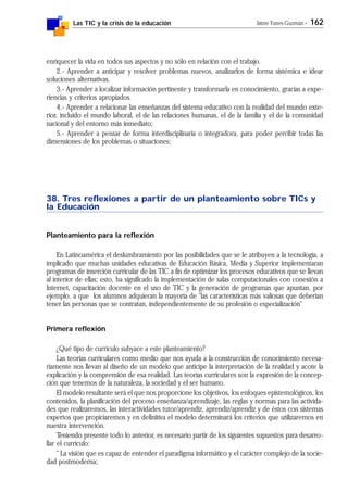 Las TIC y la crisis de la educación Jaime Yanes Guzmán - 162
enriquecer la vida en todos sus aspectos y no sólo en relación con el trabajo.
2.- Aprender a anticipar y resolver problemas nuevos, analizarlos de forma sistémica e idear
soluciones alternativas.
3.- Aprender a localizar información pertinente y transformarla en conocimiento, gracias a expe-
riencias y criterios apropiados.
4.- Aprender a relacionar las enseñanzas del sistema educativo con la realidad del mundo exte-
rior, incluido el mundo laboral, el de las relaciones humanas, el de la familia y el de la comunidad
nacional y del entorno más inmediato;
5.- Aprender a pensar de forma interdisciplinaria o integradora, para poder percibir todas las
dimensiones de los problemas o situaciones;
38. Tres reflexiones a partir de un planteamiento sobre TICs y
la Educación
Planteamiento para la reflexión
En Latinoamérica el deslumbramiento por las posibilidades que se le atribuyen a la tecnología, a
implicado que muchas unidades educativas de Educación Básica, Media y Superior implementaran
programas de inserción curricular de las TIC a fin de optimizar los procesos educativos que se llevan
al interior de ellas; esto, ha significado la implementación de salas computacionales con conexión a
Internet, capacitación docente en el uso de TIC y la generación de programas que apuntan, por
ejemplo, a que los alumnos adquieran la mayoría de "las características más valiosas que deberían
tener las personas que se contratan, independientemente de su profesión o especialización"
Primera reflexión
¿Qué tipo de currículo subyace a este planteamiento?
Las teorías curriculares como medio que nos ayuda a la construcción de conocimiento necesa-
riamente nos llevan al diseño de un modelo que anticipe la interpretación de la realidad y acote la
explicación y la comprensión de esa realidad. Las teorías curriculares son la expresión de la concep-
ción que tenemos de la naturaleza, la sociedad y el ser humano.
El modelo resultante será el que nos proporcione los objetivos, los enfoques epistemológicos, los
contenidos, la planificación del proceso enseñanza/aprendizaje, las reglas y normas para las activida-
des que realizaremos, las interactividades tutor/aprendiz, aprendiz/aprendiz y de éstos con sistemas
expertos que propiciaremos y en definitiva el modelo determinará los criterios que utilizaremos en
nuestra intervención.
Teniendo presente todo lo anterior, es necesario partir de los siguientes supuestos para desarro-
llar el currículo:
" La visión que es capaz de entender el paradigma informático y el carácter complejo de la socie-
dad postmoderna;
 