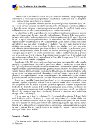 Las TIC y la crisis de la educación Jaime Yanes Guzmán - 163
" La misión que se encarna en los nuevos enfoques curriculares asociados a este paradigma y que
determinarán el proceso enseñanza/aprendizaje y posibilitarán la construcción de la red de significa-
dos a partir de la visión que se tiene de la sociedad;
"La utilización de pertinentes ambientes virtuales de aprendizaje donde la utilización de las TICs
en el nuevo curriculo provocará importantes impactos en las estructuras de pensamiento, obligando
a desarrollar nuevas formas de pensar para entender la complejidad del mundo de hoy en un acto
colaborativo entre todos los protagonistas del proceso enseñanza/aprendizaje;
La aplicación de las TICs al aprendizaje está provocando enormes transformaciones en la educa-
ción en todos sus niveles. En primer lugar, ello implica el traspaso del centro de las preocupaciones
de la educación desde el profesor y el enseñar hacia el alumno y el aprendizaje. En segundo lugar, con
las TICs el espacio educativo pasó desde el aula y la infraestructura física de la Universidad hacia un
espacio educativo conformado por las TICs o espacio virtual. De esta manera el proceso enseñanza/
aprendizaje se hace más activo y centrado en el estudiante. Y en tercer lugar, el rol del profesor
cambia porque participa ya no en la enseñanza del alumno, sino más bien es necesario un profesor
más sabio que oriente el camino de aprendizaje del alumno sin diseñarlo. Un profesor que ayuda a
fortalecer los conocimientos previos del alumno con enfoque epistemológicos y metodológicos au-
daces para que éste genere sus propios conocimientos a partir de su observación. Es un profesor
que al mismo tiempo tiene la obligación de profundizar sus propios procesos de aprendizaje conti-
nuo y disponer para ello de tiempo adecuado que la Universidad debe garantizar. Todo lo anterior
obliga a crear nuevos modelos pedagógicos.
La aplicación de las TICs al proceso de enseñanza/aprendizaje provoca cambios en los modelos
pedagógicos que permita que los aprendices aprenden no sólo de forma diferente, sino que además
con capacidad para sintetizar mayor cantidad de conocimientos con una calidad superior. En primer
lugar se desarrollan un conjunto de habilidades que caracterizan al estudiante moderno que tiene que
ver con el uso de diferentes lenguajes como el de las TICs, al menos dos idiomas: el materno y otro
de uso internacional, saber encontrar la información relevante en los lugares precisos, saber utilizar la
plataforma tecnológica disponible, trabajar en equipo y poseer los conocimientos previos suficientes
para transformar los datos en información y éstos en nuevos conocimientos, entre otras habilidades.
En esta nueva modalidad de enseñanza/aprendizaje los conocimientos previos entendidos como
dominios cognitivos juegan el rol principal. Los conocimientos previos son el conjunto de saberes
que una persona tiene del mundo en que vive y deberían expresar las realidades más profundas o
tendencias del desarrollo histórico de la sociedad y la naturaleza. Estos dominios en el ámbito del
conocer son fundamentales porque desde un enfoque sistémico podríamos entender que todo pro-
blema local y contingente surge siempre en el marco de dinámicas coherentes con la totalidad que
esos procesos locales integran.
Si frente a esta nueva situación en Latinoamérica de acelerada informatización de la sociedad el
curriculo oficial no sufre modificaciones por retraso en la comprensión de los cambios sufridos en la
sociedad, los profesores/as deben utilizar sin ninguna duda el currículo operacional para enfrentar
esta nueva situación con valentía, convenciendo a los alumnos/as para que los sigan y de esta manera
lograr la nueva misión de los procesos educativos en los marcos de los nuevos paradigmas. Además
de paso el profesor debe ser capaz de denunciar los mensajes del currículo oculto que marchan a
contrapelo de esta nueva realidad.
Segunda reflexión
¿Qué pasaría si nuestra sociedad latinoamericana no se adscribiera a estas tendencias mundiales
de formación?
 