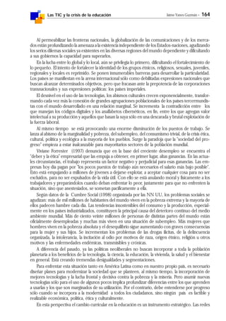 Las TIC y la crisis de la educación Jaime Yanes Guzmán - 164
Al permeabilizar las fronteras nacionales, la globalización de las comunicaciones y de los merca-
dos están profundizando la amenaza a la existencia independiente de los Estados-naciones, agudizando
los serios dilemas sociales ya existentes en las diversas regiones del mundo dependiente y dificultando
a sus gobiernos la capacidad para superarlos.
En la lucha entre lo global y lo local, aún se privilegia lo primero, dificultando el fortalecimiento de
lo pequeño. El intento de fortalecer la identidad de los grupos étnicos, religiosos, sexuales, juveniles,
regionales y locales es reprimido. Se ponen innumerables barreras para desarrollar la particularidad.
Los países se manifiestan en la arena internacional sólo como debilitadas expresiones nacionales que
buscan alcanzar determinados objetivos, pero que fracasan ante la prepotencia de las corporaciones
transnacionales y sus expresiones políticas: los países imperiales.
El desnivel en el uso de las tecnologías, los abismos culturales crecen exponencialmente, transfor-
mando cada vez más la conexión de grandes agrupaciones poblacionales de los países tercermundis-
tas con el mundo desarrollado en una relación marginal. Se incrementa la contradicción entre los
que manejan los códigos digitales y los analfabetos cibernéticos, en fin, entre los que agregan valor
intelectual a su producción y aquellos que basan la suya sólo en una descarada y brutal explotación de
la fuerza laboral.
Al mismo tiempo se está provocando una enorme disminución de los puestos de trabajo. Se
lanza al abismo de la marginalidad y pobreza, del subempleo, del consumismo trivial, de la crisis ética,
cultural, política y ecológica a la mayoría de los pueblos. Surge la paradoja que la "sociedad del pro-
greso" empieza a estar inalcanzable para mayoritarios sectores de la población mundial.
Viviane Forrester (1997) denuncia que en la base del creciente desempleo se encuentra el
"deber y la ética" empresarial que las empuja a obtener, en primer lugar, altas ganancias. En las actua-
les circunstancias, el trabajo representa un factor negativo y perjudicial para esas ganancias. Las em-
presas hoy día pagan por "los pocos puestos de trabajo aún necesarios el salario más bajo posible".
Esto está empujando a millones de jóvenes a dejarse explotar, a aceptar cualquier cosa para no ser
excluidos, para no ser expulsados de la vida útil. Con ello se está anulando moral y físicamente a los
trabajadores y preparándolos cuando deban enfrentar lo peor, justamente para que no enfrenten la
situación, sino que anestesiados, se sometan pacíficamente a ella.
Según datos de la Cumbre Social (1998) organizada por las NN UU, los problemas sociales se
agudizan: más de mil millones de habitantes del mundo viven en la pobreza extrema y la mayoría de
ellos padecen hambre cada día. Las tendencias insostenibles del consumo y la producción, especial-
mente en los países industrializados, constituyen la principal causa del deterioro continuo del medio
ambiente mundial. Más de ciento veinte millones de personas de distintas partes del mundo están
oficialmente desempleadas y muchas más viven en una situación de subempleo. Más mujeres que
hombres viven en la pobreza absoluta y el desequilibrio sigue aumentando con graves consecuencias
para la mujer y sus hijos. Se incrementan los problemas de las drogas ilícitas, de la delincuencia
organizada, la intolerancia, la incitación al odio por motivos de raza, origen étnico, religión u otros
motivos y las enfermedades endémicas, transmisibles y crónicas.
A diferencia del pasado, ya las políticas neoliberales no buscan incorporar a toda la población
planetaria a los beneficios de la tecnología, la ciencia, la educación, la vivienda, la salud y el bienestar
en general. Está creando tremendas desigualdades y segmentaciones.
Para enfrentar esta situación tanto en América Latina como en nuestro propio país, es necesario
diseñar planes para modernizar la sociedad que se planteen, al mismo tiempo, la incorporación de
mejores tecnologías y la lucha frontal y decisiva contra la pobreza y la miseria. Pero asumir nuevas
tecnologías sólo para el uso de algunos pocos implica profundizar diferencias entre los que aprenden
a usarlas y los que son marginados de su utilización. Por el contrario, debe entenderse por progreso
sólo cuando se incorpora a la modernidad a todos los ciudadanos, sino ningún país es factible y
realizable económica, política, ética y culturalmente.
En esta perspectiva el cambio curricular en la educación es un instrumento estratégico. Las redes
 