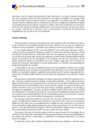 Las TIC y la crisis de la educación Jaime Yanes Guzmán - 165
telemáticas crean un espacio representacional, distal, asincrónico y no poseen espacios concretos
sino que se ejecutan a través de redes electrónicas en un espacio no definido con exactitud. Todas
estas características pone al espacio telemático a la vanguardia en el cambio social. Las TICs están
creando todas las condiciones para la construcción de una nueva realidad social radicalmente distinta
a los espacios hasta hoy día existente en donde se realiza la vida social. Su aplicación a la educación a
través de redes educativas telemáticas (RETs) pueden crear nuevos escenarios educativos que debie-
ran cambiar radicalmente la situación social en latinoamérica, revirtiendo los síntomas de
marginalización que hoy día se vive en el continente.
Tercera reflexión
¿Es la tecnología un elemento potenciador de la acción educativa o sólo es el objeto de un discur-
so que fortalece una determinada reproducción social y cultural, por lo que hay que establecer un
modelo de acción controlable y controlado cuyos principios rectores son la eficacia y la eficiencia?
¿Y que desafíos plantean las TICs a las universidades? Como señala Jorge Valenzuela, (2002 ),
"estamos viviendo un período de transición y cambio en el sistema de educación superior, en el cual
la sociedad de la información ha condicionado el proceso a las exigencias que ésta demanda a muje-
res y hombres del presente siglo. Asumir estas exigencias y transformarlas en atributos diferenciadores
supone la permanencia de las universidades en el emergente mercado del conocimiento, donde
podrán mantenerse vigentes y competitivas en el corto, mediano y largo plazo. Por el contrario, no
adaptar las estructuras universitarias al contexto global supone un deterioro del posicionamiento
institucional imposible de remediar".
La universidad en esta nueva sociedad ha tenido que reconceptualizar su misión que la ocupaba
fundamentalmente como formadora de profesionales. Hoy día tiende a ser una universidad global y
flexible con capacidad de adaptarse rápidamente al acelerado ritmo de cambio, traspasando las fron-
teras locales con atributos diferenciadores que sólo poseen las organizaciones que aprenden. (Senge,
1995).
Si las personas, el desarrollo tecnológico y la cultura en general son la base del crecimiento de un
país, mejorar la enseñanza superior constituye un imperativo estratégico. ¿Cómo influyen las tecno-
logías de la información y las comunicaciones en este proceso? Las actuales condiciones han creado
nuevas situaciones que han facilitado que el carácter del saber cambie. Los tesoros del saber ya no
pueden entenderse como una ciencia dada para siempre, petrificada, guardada en un sarcófago y
protegida por regularidades, conceptos, categorías, variables y juicios eternos. Hoy día la velocidad
de la información y el destello incontrolable de nuevos datos ha trasladado los fundamentos de los
nuevos saberes a una relación dialéctica entre los conocimientos previos y la permanente y constante
nueva información a través de los distintos lenguajes de la comunicación.
Ésta situación transforma también la educación. Esta hoy día se fundamenta en los incesantes
avances y modificaciones continuos del conocimiento, que pervive sólo a través de sus mutaciones
infinitas. Por ello, saber será en la actualidad innovar y cambiar sin cesar, y sobrevivir en un mundo de
estas características exigirá adaptarse fatalmente a los cambios permanentes de la sociedad. En este
aspecto, como denuncia Francisco Brugnoli (1997) las universidades (chilenas) están en crisis por-
que no desarrollan precisamente saberes, sino que repiten sólo cosas sabidas.
Para superar esta crisis, la educación superior debe ser capaz de superar la actual rigidez de sus
curriculum. Debe desarrollar la capacidad de los alumnos para adaptarse a los procesos globalizadores,
los cambios más intensos e imprevisibles, el tratamiento a la explosión informativa y el continuo
avance tecnológico.
La educación superior debe enfatizar la disposición de ánimo para adaptarse a todas las nuevas
 