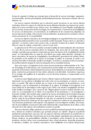 Las TIC y la crisis de la educación Jaime Yanes Guzmán - 166
formas de organizar el trabajo que emergen junto al desarrollo de nuevas tecnologías: organizacio-
nes horizontales, atención personalizada, productividad permanente, innovación constante, alto ren-
dimiento, etc.
Los nuevos espacios telemáticos que la educación puede incorporar en sus nuevos diseños
curriculares deben ser capaces de enfrentar las nuevas dinámicas laborales que imponen las caracte-
rísticas de la nueva sociedad en que vivimos como las señaladas por Laura Magaña: la globalización
de la economía, la innovación de las tecnologías, las comunicaciones, el aumento de las posibilidades
de acceso a la información y al conocimiento, la modificación de las competencias adquiridas, los
nuevos sistemas de trabajo, el incremento en la incertidumbre, las situaciones de exclusión y el incre-
mento permanente de la competitividad,
Los nuevos objetivos educativos, las tecnologías pedagógicas, la capacidad del docente y la propia
organización institucional deben tener un profundo sentido humanista. Porque educar es "aprender a
aprender", es enseñar a saber como conocer más, es aprender el mismo de sí mismo. El educando
debe ser capaz de explicar, comprender y prever lo que viene.
La aplicación de las TICS a los modelos curriculares facilitan la transversalización del conocimien-
to, y por ello los nuevos curriculum deben ser integrados. Este nuevo tipo de curriculum puede
entregar contenidos que permita la comprensión por parte del alumno de la complejidad del mundo
actual. La Universidad debe ser capaz de crear líderes que tengan visión sistémica, estratégica, de
futuro, innovadora, de manejo de complejidades e incertidumbres, generadores de cambios cultura-
les profundos en los ámbitos de la ciencia, la tecnología, la política, la economía, lo social y cree
entornos favorables al desarrollo científico-tecnológico, económico y la justicia social en la perspec-
tiva del florecimiento integral de todos los integrantes de la comunidad nacional.
Hoy como nunca, el surgimiento de las nuevas fuerzas productivas emblematizadas en las Nue-
vas Tecnologías de la Información y las Comunicaciones puede facilitar una enseñanza superior que
propenda a la formación cultural integral de la persona, desarrollándola en su perspectiva humanitaria
plena, constructora permanente de más cultura, tolerante en la diversidad, innovadora, respetuosa
de la ecología, del equilibrio de la naturaleza y de los derechos humanos y comprometida con la
equidad social.
La doctora Laura Magaña piensa que el nuevo milenio requiere profesionales comprometidos no
únicamente con sus saberes y disciplinas sino sobre todo con sus semejantes, su entorno, su socie-
dad y su mundo. Ella critica el modelo que se centra en la enseñanza de las profesiones y en la
investigación y que ha abandonado la transmisión de la cultura. El privilegiar la investigación en la
nueva misión de la universidad se debe según Noam (1995) a las actuales complejidades del desa-
rrollo científico tecnológico. Pero a pesar de ello, Magaña plantea un nuevo modelo educativo cen-
trado en: a) la transmisión de la cultura, b) la enseñanza de las profesiones y c) la investigación y
formación científica. Este modelo surge a partir de las nuevas características de la sociedad actual que
obliga no sólo a "saber hacer" sino también tener presente "para qué hacer", lo cual obliga a pensar y
hacerse cargo de los problemas integrales de cada país, en especial de las sociales. En esta misma
perspectiva García Hoz señala que los cinco aspectos centrales de la misión de una universidad son:
1)La formación profesional a nivel superior; 2)La iniciación en la investigación científica; 3)La forma-
ción de personalidades rectoras de la vida social; 4)El desarrollo y mantenimiento de la cultura; y 5)La
elevación de la vida cultural y del rendimiento social de un pueblo.
Esta nueva situación obliga a plantearse un nuevo perfil del profesional egresado de las universida-
des y diseñar los modelos curriculares que permitan alcanzar ese objetivo. Respecto al perfil del
profesional contemporáneo, para que éste sea capaz de enfrentar exitosamente la sociedad del co-
nocimiento debe desarrollar competencias que le permita adquirir capacidades para solucionar pro-
blemas, fortalecer sus potencialidades culturales y tecnológicas, tomar decisiones de una manera
pertinente, efectiva y eficaz, tener un pensamiento crítico, actuar éticamente, desarrollar pensamien-
to sistémico y holístico, ser creativos, innovadores, tener habilidades en la relación interpersonal,
 