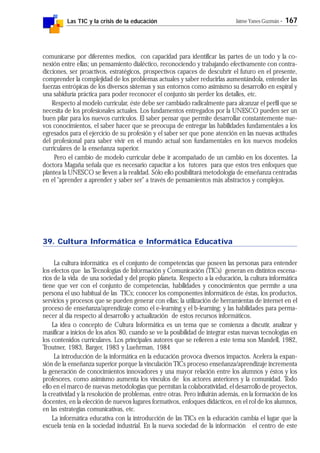Las TIC y la crisis de la educación Jaime Yanes Guzmán - 167
comunicarse por diferentes medios, con capacidad para identificar las partes de un todo y la co-
nexión entre ellas; un pensamiento dialéctico, reconociendo y trabajando efectivamente con contra-
dicciones, ser proactivos, estratégicos, prospectivos capaces de descubrir el futuro en el presente,
comprender la complejidad de los problemas actuales y saber reducirlas aumentándola, entender las
fuerzas entrópicas de los diversos sistemas y sus entornos como asimismo su desarrollo en espiral y
una sabiduría práctica para poder reconocer el conjunto sin perder los detalles, etc.
Respecto al modelo curricular, éste debe ser cambiado radicalmente para alcanzar el perfil que se
necesita de los profesionales actuales. Los fundamentos entregados por la UNESCO pueden ser un
buen pilar para los nuevos curriculos. El saber pensar que permite desarrollar constantemente nue-
vos conocimientos, el saber hacer que se preocupa de entregar las habilidades fundamentales a los
egresados para el ejercicio de su profesión y el saber ser que pone atención en las nuevas actitudes
del profesional para saber vivir en el mundo actual son fundamentales en los nuevos modelos
curriculares de la enseñanza superior.
Pero el cambio de modelo curricular debe ir acompañado de un cambio en los docentes. La
doctora Magaña señala que es necesario capacitar a los tutores para que estos tres enfoques que
plantea la UNESCO se lleven a la realidad. Sólo ello posibilitará metodología de enseñanza centradas
en el "aprender a aprender y saber ser" a través de pensamientos más abstractos y complejos.
39. Cultura Informática e Informática Educativa
La cultura informática es el conjunto de competencias que poseen las personas para entender
los efectos que las Tecnologías de Información y Comunicación (TICs) generan en distintos escena-
rios de la vida de una sociedad y del propio planeta. Respecto a la educación, la cultura informática
tiene que ver con el conjunto de competencias, habilidades y conocimientos que permite a una
persona el uso habitual de las TICs; conocer los componentes informáticos de éstas, los productos,
servicios y procesos que se pueden generar con ellas; la utilización de herramientas de internet en el
proceso de enseñanza/aprendizaje como el e-learning y el b-learning; y las habilidades para perma-
necer al día respecto al desarrollo y actualización de estos recursos informáticos.
La idea o concepto de Cultura Informática es un tema que se comienza a discutir, analizar y
masificar a inicios de los años '80, cuando se ve la posibilidad de integrar estas nuevas tecnologías en
los contenidos curriculares. Los principales autores que se refieren a este tema son Mandell, 1982,
Troutner, 1983, Barger, 1983 y Luehrman, 1984
La introducción de la informática en la educación provoca diversos impactos. Acelera la expan-
sión de la enseñanza superior porque la vinculación TICs proceso enseñanza/aprendizaje incrementa
la generación de conocimientos innovadores y una mayor relación entre los alumnos y éstos y los
profesores, como asimismo aumenta los vínculos de los actores anteriores y la comunidad. Todo
ello en el marco de nuevas metodologías que permitan la colaboratividad, el desarrollo de proyectos,
la creatividad y la resolución de problemas, entre otras. Pero influirán además, en la formación de los
docentes, en la elección de nuevos lugares formativos, enfoques didácticos, en el rol de los alumnos,
en las estrategias comunicativas, etc.
La informática educativa con la introducción de las TICs en la educación cambia el lugar que la
escuela tenía en la sociedad industrial. En la nueva sociedad de la información el centro de este
 