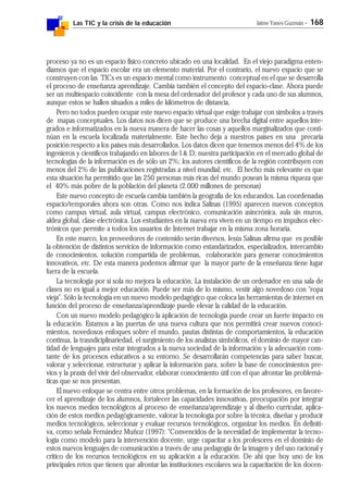 Las TIC y la crisis de la educación Jaime Yanes Guzmán - 168
proceso ya no es un espacio físico concreto ubicado en una localidad. En el viejo paradigma enten-
díamos que el espacio escolar era un elemento material. Por el contrario, el nuevo espacio que se
construyen con las TICs es un espacio mental como instrumento conceptual en el que se desarrolla
el proceso de enseñanza aprendizaje. Cambia también el concepto del espacio-clase. Ahora puede
ser un multiespacio coincidente con la mesa del ordenador del profesor y cada uno de sus alumnos,
aunque estos se hallen situados a miles de kilómetros de distancia,
Pero no todos pueden ocupar este nuevo espacio virtual que exige trabajar con símbolos a través
de mapas conceptuales. Los datos nos dicen que se produce una brecha digital entre aquellos inte-
grados e informatizados en la nueva manera de hacer las cosas y aquellos marginalizados que conti-
núan en la escuela localizada materialmente. Este hecho deja a nuestros países en una precaria
posición respecto a los países más desarrollados. Los datos dicen que tenemos menos del 4% de los
ingenieros y científicos trabajando en labores de I & D; nuestra participación en el mercado global de
tecnologías de la información es de sólo un 2%; los autores científicos de la región contribuyen con
menos del 2% de las publicaciones registradas a nivel mundial; etc. El hecho más relevante es que
esta situación ha permitido que las 250 personas más ricas del mundo posean la misma riqueza que
el 40% más pobre de la población del planeta (2.000 millones de personas)
Este nuevo concepto de escuela cambia también la geografía de los educandos. Las coordenadas
espacio/temporales ahora son otras. Como nos indica Salinas (1995) aparecen nuevos conceptos
como campus virtual, aula virtual, campus electrónico, comunicación asincrónica, aula sin muros,
aldea global, clase electrónica. Los estudiantes en la nueva era viven en un tiempo en impulsos elec-
trónicos que permite a todos los usuarios de Internet trabajar en la misma zona horaria.
En este marco, los proveedores de contenido serán diversos. Jesús Salinas afirma que es posible
la obtención de distintos servicios de información como estandarizados, especializados, intercambio
de conocimientos, solución compartida de problemas, colaboración para generar conocimientos
innovativos, etc. De esta manera podemos afirmar que la mayor parte de la enseñanza tiene lugar
fuera de la escuela.
La tecnología por sí sola no mejora la educación. La instalación de un ordenador en una sala de
clases no es igual a mejor educación. Puede ser más de lo mismo, vestir algo novedoso con "ropa
vieja". Sólo la tecnología en un nuevo modelo pedagógico que coloca las herramientas de internet en
función del proceso de enseñanza/aprendizaje puede elevar la calidad de la educación.
Con un nuevo modelo pedagógico la aplicación de tecnología puede crear un fuerte impacto en
la educación. Estamos a las puertas de una nueva cultura que nos permitirá crear nuevos conoci-
mientos, novedosos enfoques sobre el mundo, pautas distintas de comportamientos, la educación
continua, la trasndiciplinariedad, el surgimiento de los analistas simbólicos, el dominio de mayor can-
tidad de lenguajes para estar integrados a la nueva sociedad de la información y la adecuación cons-
tante de los procesos educativos a su entorno. Se desarrollarán competencias para saber buscar,
valorar y seleccionar, estructurar y aplicar la información para, sobre la base de conocimientos pre-
vios y la praxis del vivir del observador, elaborar conocimiento útil con el que afrontar las problemá-
ticas que se nos presentan.
El nuevo enfoque se centra entre otros problemas, en la formación de los profesores, en favore-
cer el aprendizaje de los alumnos, fortalecer las capacidades innovativas, preocupación por integrar
los nuevos medios tecnológicos al proceso de enseñanza/aprendizaje y al diseño curricular, aplica-
ción de estos medios pedagógicamente, valorar la tecnología por sobre la técnica, diseñar y producir
medios tecnológicos, seleccionar y evaluar recursos tecnológicos, organizar los medios. En definiti-
va, como señala Fernández Muñoz (1997): "Convencidos de la necesidad de implementar la tecno-
logía como modelo para la intervención docente, urge capacitar a los profesores en el dominio de
estos nuevos lenguajes de comunicación a través de una pedagogía de la imagen y del uso racional y
crítico de los recursos tecnológicos en su aplicación a la educación. De ahí que hoy uno de los
principales retos que tienen que afrontar las instituciones escolares sea la capacitación de los docen-
 