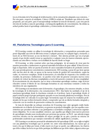 Las TIC y la crisis de la educación Jaime Yanes Guzmán - 169
tes en el dominio de la Tecnología de la Información y de la comunicación adaptada a sus contextos..."
Por otra parte, respecto al estudiante, Cabero (1998) lo señala así: "Estudiante que deberá de estar
preparado, por una parte, para el autoaprendizaje mediante la toma de decisiones, y por otra para la
elección de medios y rutas de aprendizaje, y la búsqueda significativa de conocimientos. Sin olvidar su
actitud positiva hacia el aprendizaje colaborativo y el intercambio de información".
40. Plataforma Tecnológica para E-Learning
El E-Learning consiste en utilizar la tecnología de información y computadoras personales para
poner disponible una serie de diferentes temas a cualquier persona, en cualquier lugar y momento, a
través de un Web browser, ya sea vía Internet o intranet. Este sistema permite que sea el propio
usuario el que decide cuándo tomar su capacitación o cualquier curso de manera voluntaria, aprove-
chando sus ratos libres e incluso con la facilidad de hacerlo desde su hogar.
El E-Learning se debe construir sobre una basa pedagógica de tal manera de crear para los
usuarios personales o instituciones en general materiales formativos de gran calidad. Si bien la tecno-
logía es importante, debe ser puesta al servicio de unos contenidos formativos de profundo conteni-
do y que permita generar conocimientos constantemente. El E-Learning, a pesar de que tiene apenas
sólo casi dos años de vida, se apoya en las nuevas teorías de gestión del conocimiento, según las
cuales, en entornos complejos, donde la innovación y la velocidad de respuesta a los cambios son
cruciales, las personas e instituciones no pueden crear valor sin generar conceptos nuevos como
resultado de reducir las diversas complejidades a través del aumento constante de esta complejidad.
El reconocimiento de esta situación, que se viene a denominar aprendizaje continuo, exige al sector
educativo centrar el diseño de sus estrategias formativas en una enseñanza constante a todos los
miembros de una organización.
El E-Learning es la vinculación entre la formación, el aprendizaje y los entornos virtuales, es decir,
las tecnologías de la información y las comunicaciones (TIC). Esta fusión ha cambiado el eje de la
enseñanza-aprendizaje desde la enseñanza centrada en el profesor, hacia el aprendizaje donde el
papel central lo juega el propio participante apoyado en una avanzada plataforma tecnológica. Pero la
tecnología debe ser colocada en su justo lugar: herramienta capaz de mejorar los resultados profe-
sionales de los que reciben formación virtual y comprender que sin un diseño formativo integrado y
coherente con un modelo de generación contínua de conocimientos.
Se trata de desarrollar un enfoque novedoso de E-Learning cuyo valor agregado reside funda-
mentalmente en el diseño de formación y en generar un producto intangible, que son aquellos cono-
cimientos que permitan enfrentar a sus participantes a sociedades complejas y estructuras organiza-
ciones disipativas. No es una casualidad, entonces, que aquellos que dirigen estos nuevos procesos
de aprendizajes virtuales sean encabezados por personas que posean un Ph.D, que además tengan
estrechos vínculos con las universidades de mayor prestigio de un país y posean un entorno de
profesionales académicos que manejen contenidos de calidad, significativos y actuales..
El E-Learning es un sistema personal de administración del aprendizaje (LMS, en su sigla en inglés)
con una plataforma tecnológica que le permite ver, entre otras informaciones, los cursos que ya
tomó y los que le faltan por tomar, el sitio exacto en el que se quedó, sus calificaciones, los chateos
que debe realizar, los foros en que debe participar, las bibliotecas que debe visitar y algunos avisos que
 