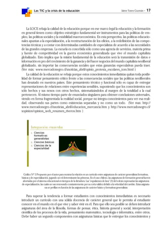 Las TIC y la crisis de la educación Jaime Yanes Guzmán - 17
La LOCE rebaja la calidad de la educación porque en ese marco legal la educación y la formación
en general tienen como objetivo estratégico fundamental ser instrumentos para las políticas de em-
pleo, las políticas sociales y la estabilidad macroeconómica. En esta perspectiva, las políticas educacio-
nales apuntan a la especialización, a la reestructuración de los oficios, a la redefinición de las compe-
tencias técnicas y a contar con determinadas cantidades de especialistas de acuerdo a las necesidades
de las grandes empresas. La escuela es concebida sólo como una agencia de servicios, materia prima
y fuente de competitividad en la guerra económica generalizada que vive el mundo capitalista
globalizado. Esto implica que la misión fundamental de la educación será la transmisión de datos e
información en pro del crecimiento de la ganancia y del hacer negocios del mundo capitalista neoliberal
globalizado, sin importar las consecuencias sociales que estas ganancias especulativas pueda traer.
(Ver más: www.mercadonegro.cl/snoticias_abril/opinio_protesta_escolares_tom.html )
La calidad de la educación se rebaja porque estos conocimientos inmediatistas quitan toda posibi-
lidad de formar pensamiento crítico frente a las consecuencias sociales que las políticas neoliberales
han desatado en nuestros países. Este pensamiento técnico y funcional sólo es capaz de entregar
representaciones de relaciones entre experiencias sensibles, suponiendo que los conocimientos son
sólo hechos y sus nexos con otros hechos, sistematizándolos al margen de la totalidad a la cual
pertenecen. Al mismo tiempo parte de enunciados singulares para obtener conclusiones universales,
viendo en forma fragmentada la realidad social, porque no integra conocimientos para ver esa reali-
dad, observando sus partes como existencias separadas y no como un todo. (Ver mas: http://
www.mercadonegro.cl/snoticias_abril/educacion_mercancia.htm y http://www.mercadonegro.cl/
sopinion/opinion_web_resumen_riveros.htm )
Gráfico Nº 3 Propuesto por el autor para mostrar la relación en un currículo entre asignaturas de carácter generalistas formativas,
básicas y de especialización, jugando un rol determinante las primeras. En el caso chileno, las asignaturas de formación general fueron
abortadas por el sistema educacional en tiempos de la dictadura. Las "expulsiones de lava" (3) del volcán expresarían las asignaturas
de especialización, las cuales se van renovando constantemente por su corta validez debido a la velocidad del cambio. Estas asignatu-
ras se perfilan en función de las asignaturas de carácter básico y formativas generalistas
Para superar la tendencia a formar estudiantes con conocimientos inmediatistas es necesario
introducir un currículo con una sólida docencia de carácter general que le permita al estudiante
conocer en el mundo en el que vive y saber vivir en él. Para que ello sea posible se deben introducir
asignaturas del área de la filosofía, formas de pensar, ética, historia general y social, interpretación
científica de los procesos de la vida, pensamiento matemático, tecnología e informática, entre otros.
Debe haber un segundo componentes con asignaturas básicas que le entregue los conocimientos y
 
