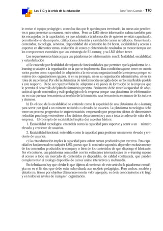 Las TIC y la crisis de la educación Jaime Yanes Guzmán - 170
le envían el equipo pedagógico, como los días que le quedan para terminarlo, las tareas aún pendien-
tes o para presentar su examen, entre otros. Pero un LMS ofrece información valiosa también para
los encargados de la capacitación, ya que administra la información de quienes se están capacitando,
permitiendo ver desempeño, calificaciones obtenidas y cantidad de cursos acreditados. Resumiendo,
contenidos, tecnología, servicios, disponibilidad del contenido las 24 horas, escalabilidad y acceso a
expertos en diferentes temas, reducción de costos y obtención de resultados en menor tiempo son
los componentes esenciales que una estrategia de E-Learning y su LMS deben tener.
Los requerimientos básicos para una plataforma de teleformación son 3: flexibilidad, escalabilidad
y estandarización
a) Se entiende por flexibilidad al conjunto de funcionalidades que permiten que la plataforma de e-
learning se adapte a la organización en la que se implementa. Esta condición supone tener en cuenta
varios puntos como capacidad de adaptación a la estructura organizacional de la empresa porque no
existen dos organizaciones iguales, ni en su jerarquía, ni en su organización administrativa, ni en los
roles de su personal. Por ello la plataforma de teleformación escogida debe ser lo más flexible posible
a este respecto. Debe ser capaz también de adaptarse a los planes de formación de la empresa que
le permita el desarrollo del plan de formación previsto. Finalmente debe tener la capacidad de adap-
tación al tipo de contenidos y estilo pedagógico de la empresa porque una plataforma de teleformación
no es más que una herramienta al servicio de la formación, una herramienta en manos de los tutores
y alumnos.
b) En el caso de la escalabilidad se entiende como la capacidad de una plataforma de e-learning
para servir por igual a un número reducido o elevado de usuarios. La plataforma tecnológica debe
tener un proceso progresivo de implementación, empezando por proyectos pilotos de dimensiones
reducidas para luego extenderse a los distintos departamentos y aun a toda la cadena de valor de la
empresa. El concepto de escalabilidad implica dos aspectos básicos:
1. Escalabilidad tecnológica: entendida como la capacidad para soportar y servir a un número
elevado y creciente de usuarios.
2. Escalabilidad funcional: entendida como la capacidad para gestionar un número elevado y cre-
ciente de usuarios.
c) La estandarización implica la capacidad para utilizar cursos producidos por terceros. Esta capa-
cidad es fundamental en cualquier LMS, puesto que lo contrario supondría depender exclusivamente
de los contenidos producidos in-company o bien de los contenidos de que disponga el fabricante.
Por el contrario, una plataforma compatible con los estándares internacionales de e-learning supone
el acceso a todo un mercado de contenidos ya disponibles, de calidad contrastada, que pueden
complementar el catálogo disponible de cursos online interactivos y multimedia.
En definitiva no hay que olvidar lo que dijimos al comienzo de este artículo: la plataforma tecnoló-
gica no es el fin sino que debe estar subordinada aun modelo pedagógico. Pero ambos, modelo y
plataforma, tienen por objetivo último incrementar valor agregado, es decir conocimientos a lo largo
y en todos los niveles de cualquier organización.
 