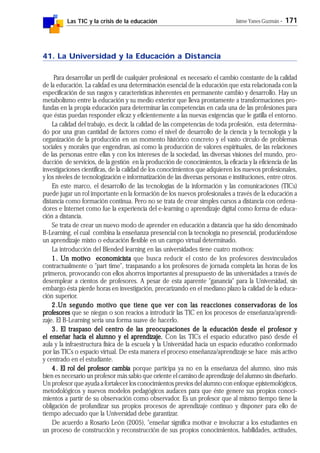 Las TIC y la crisis de la educación Jaime Yanes Guzmán - 171
41. La Universidad y la Educación a Distancia
Para desarrollar un perfil de cualquier profesional es necesario el cambio constante de la calidad
de la educación. La calidad es una determinación esencial de la educación que esta relacionada con la
especificación de sus rasgos y características inherentes en permanente cambio y desarrollo. Hay un
metabolismo entre la educación y su medio exterior que lleva prontamente a transformaciones pro-
fundas en la propia educación para determinar las competencias en cada una de las profesiones para
que éstas puedan responder eficaz y eficientemente a las nuevas exigencias que le gatilla el entorno.
La calidad del trabajo, es decir, la calidad de las competencias de toda profesión, esta determina-
do por una gran cantidad de factores como el nivel de desarrollo de la ciencia y la tecnología y la
organización de la producción en un momento histórico concreto y el vasto círculo de problemas
sociales y morales que engendran, así como la producción de valores espirituales, de las relaciones
de las personas entre ellas y con los intereses de la sociedad, las diversas visiones del mundo, pro-
ducción de servicios, de la gestión en la producción de conocimientos, la eficacia y la eficiencia de las
investigaciones científicas, de la calidad de los conocimientos que adquieren los nuevos profesionales,
y los niveles de tecnologización e informatización de las diversas personas e instituciones, entre otros.
En este marco, el desarrollo de las tecnologías de la información y las comunicaciones (TICs)
puede jugar un rol importante en la formación de los nuevos profesionales a través de la educación a
distancia como formación continua. Pero no se trata de crear simples cursos a distancia con ordena-
dores e Internet como fue la experiencia del e-learning o aprendizaje digital como forma de educa-
ción a distancia.
Se trata de crear un nuevo modo de aprender en educación a distancia que ha sido denominado
B-Learning, el cual combina la enseñanza presencial con la tecnología no presencial, produciéndose
un aprendizaje mixto o educación flexible en un campo virtual determinado.
La introducción del Blended learning en las universidades tiene cuatro motivos:
1.1.1.1.1. Un motivo economicistaUn motivo economicistaUn motivo economicistaUn motivo economicistaUn motivo economicista que busca reducir el costo de los profesores desvinculados
contractualmente o "part time", traspasando a los profesores de jornada completa las horas de los
primeros, provocando con ellos ahorros importantes al presupuesto de las universidades a través de
desemplear a cientos de profesores. A pesar de esta aparente "ganancia" para la Universidad, sin
embargo ésta pierde horas en investigación, precarizando en el mediano plazo la calidad de la educa-
ción superior.
2.2.2.2.2.Un segundo motivo que tiene que ver con las reacciones conservadoras de losUn segundo motivo que tiene que ver con las reacciones conservadoras de losUn segundo motivo que tiene que ver con las reacciones conservadoras de losUn segundo motivo que tiene que ver con las reacciones conservadoras de losUn segundo motivo que tiene que ver con las reacciones conservadoras de los
profesoresprofesoresprofesoresprofesoresprofesores que se niegan o son reacios a introducir las TIC en los procesos de enseñanza/aprendi-
zaje. El B-Learning sería una forma suave de hacerlo.
3.3.3.3.3. El traspaso del centro de las preocupaciones de la educación desde el profesor yEl traspaso del centro de las preocupaciones de la educación desde el profesor yEl traspaso del centro de las preocupaciones de la educación desde el profesor yEl traspaso del centro de las preocupaciones de la educación desde el profesor yEl traspaso del centro de las preocupaciones de la educación desde el profesor y
el enseñar hacia el alumno y el aprendizaje.el enseñar hacia el alumno y el aprendizaje.el enseñar hacia el alumno y el aprendizaje.el enseñar hacia el alumno y el aprendizaje.el enseñar hacia el alumno y el aprendizaje. Con las TICs el espacio educativo pasó desde el
aula y la infraestructura física de la escuela y la Universidad hacia un espacio educativo conformado
por las TICs o espacio virtual. De esta manera el proceso enseñanza/aprendizaje se hace más activo
y centrado en el estudiante.
4.4.4.4.4. El rol del profesor cambiaEl rol del profesor cambiaEl rol del profesor cambiaEl rol del profesor cambiaEl rol del profesor cambia porque participa ya no en la enseñanza del alumno, sino más
bien es necesario un profesor más sabio que oriente el camino de aprendizaje del alumno sin diseñarlo.
Un profesor que ayuda a fortalecer los conocimientos previos del alumno con enfoque epistemológicos,
metodológicos y nuevos modelos pedagógicos audaces para que éste genere sus propios conoci-
mientos a partir de su observación como observador. Es un profesor que al mismo tiempo tiene la
obligación de profundizar sus propios procesos de aprendizaje continuo y disponer para ello de
tiempo adecuado que la Universidad debe garantizar.
De acuerdo a Rosario León (2005), "enseñar significa motivar e involucrar a los estudiantes en
un proceso de construcción y reconstrucción de sus propios conocimientos, habilidades, actitudes,
 