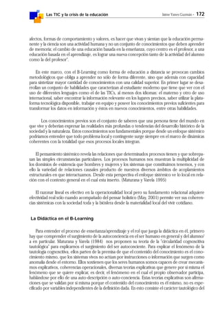 Las TIC y la crisis de la educación Jaime Yanes Guzmán - 172
afectos, formas de comportamiento y valores, es hacer que vivan y sientan que la educación perma-
nente y la ciencia son una actividad humana y no un conjunto de conocimientos que deben aprender
de memoria; el cambio de una educación basada en la enseñanza, cuyo centro es el profesor, a una
educación basada en el aprendizaje, es lograr una nueva concepción tanto de la actividad del alumno
como la del profesor".
En este marco, con el B-Learning como forma de educación a distancia se provocan cambios
metodológicos que obliga a aprender no sólo de forma diferente, sino que además con capacidad
para sintetizar mayor cantidad de conocimientos con una calidad superior. En primer lugar se desa-
rrollan un conjunto de habilidades que caracterizan al estudiante moderno que tiene que ver con el
uso de diferentes lenguajes como el de las TICs, al menos dos idiomas: el materno y otro de uso
internacional, saber encontrar la información relevante en los lugares precisos, saber utilizar la plata-
forma tecnológica disponible, trabajar en equipo y poseer los conocimientos previos suficientes para
transformar los datos en información y éstos en nuevos conocimientos, entre otras habilidades.
Los conocimientos previos son el conjunto de saberes que una persona tiene del mundo en
que vive y deberían expresar las realidades más profundas o tendencias del desarrollo histórico de la
sociedad y la naturaleza. Estos conocimientos son fundamentales porque desde un enfoque sistémico
podríamos entender que todo problema local y contingente surge siempre en el marco de dinámicas
coherentes con la totalidad que esos procesos locales integran.
El pensamiento sistémico revela las relaciones que determinados procesos tienen y que sobrepa-
san las simples circunstancias particulares. Los procesos humanos nos muestran la multiplicidad de
los dominios de existencia que hombres y mujeres y los sistemas que constituimos tenemos, y con
ello la variedad de relaciones causales producto de nuestros diversos ámbitos de acoplamientos
estructurales en que interactuamos. Desde esta perspectiva el enfoque sistémico ve lo local en rela-
ción con el contexto general en el cual esta inserto. (Maturana y Varela 1995)
El razonar lineal es efectivo en la operacionalidad local pero su fundamento relacional adquiere
efectividad real sólo cuando acompañado del pensar holístico (May, 2001) permite ver sus coheren-
cias sistémicas con la sociedad toda y la biósfera desde la materialidad local del vivir cotidiano.
La Didáctica en el B-Learning
Para entender el proceso de enseñanza/aprendizaje y el rol que juega la didáctica en él, primero
hay que comprender el surgimiento de la autoconciencia en el ser humano en general y del alumno/
a en particular. Maturana y Varela (1984) nos proponen su teoría de la "circularidad cognoscitiva
tautológica" para explicarnos el surgimiento del ser autoconciente. Para explicar el fenómeno de la
tautología cognoscitiva, ellos parten de la premisa de que el contenido del conocimiento es el cono-
cimiento mismo, que los sistemas vivos no actúan por instrucciones o información que surgen como
anomalía desde el entorno. Ellos sostienen que los seres humanos somos capaces de crear mecanis-
mos explicativos, coherencias operacionales, diversas teorías explicativas que genere por sí misma el
fenómeno que se quiere explicar, es decir, el fenómeno en el cual el propio observador participa,
hablándose por ello de una auto-descripción o auto-conciencia. Estas teorías explicativas son afirma-
ciones que se validan por sí misma porque el contenido del conocimiento es él mismo, no es espe-
cificado por variables independientes de la definición dada. En esto consiste el carácter tautológico del
 