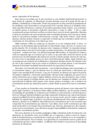 Las TIC y la crisis de la educación Jaime Yanes Guzmán - 173
operar cognoscitivo de los sistemas.
Estos autores nos señalan que la auto-conciencia es una actividad experiencial-operacional, es
decir, formas de cognición, de afirmaciones (teorías) derivadas acerca de la praxis del vivir que es
definida y constituida por el observador. Desde esta perspectiva se debe potenciar la participación de
los estudiantes como observadores en la generación de lo conocido. Entonces el estudiante-obser-
vador especifica el fenómeno, construye el mecanismo generativo desde sí mismo, crea un fenóme-
no distinto gracias al mecanismo explicativo (generativo) y luego lo valida. Y ello se repite
recursivamente porque todo hacer nos lleva a un nuevo hacer como un círculo cognoscitivo. Maturana
y Varela nos muestran esta nueva perspectiva sobre la naturaleza humana como una nueva cumbre
desde la cual podemos visualizar coherentemente el propio "valle donde vivimos", desde donde
alumnas y alumnos podrán construir y comprender el mundo que han construido y donde viven en
convivencia con otros alumnos en la cultura que viven.
Niklas Luhmann (1996) nos señala que el educando no es una "máquina trivial", es decir, no
reacciona a un determinado input produciendo un determinado output, sin tener en cuenta su res-
pectiva situación. Por el contrario, los alumnos como "máquinas no triviales" no responden siempre
de la misma manera, sino que lo hacen según su estado momentáneo. Los alumnos/as y las personas
en general - continúa este autor- son sistemas funcionales diferenciales y no dependen de cuándo y
cómo ha empezado algo en el entorno que lo rodea. Lo que para ellos cuenta del entorno al cual
pertenecen lo van determinando ellos mismos de acuerdo a criterios propios, internos de cada uno.
Los seres vivos en aprendizaje poseen un cierre autorreferencial que implica, según Luhmann que
no aceptan que sus conductas son rendimientos o expresiones del input exterior. Es el alumno como
ser vivo el que construye todo lo que cuenta en el sistema en el propio sistema. A este fenómeno
Luhmann lo denomina circularidad autorreferencial de las operaciones del sistema.
Ahora bien, si el contenido del conocimiento - como señalan los biólogos antes mencionados- es
el conocimiento mismo, y que los sistemas vivos no actúan por instrucciones o información que
surgen como anomalía desde el entorno, y que por el contrario, los alumnos son capaces de generar
mecanismos explicativos, coherencias operacionales, diversas teorías explicativas que genere por sí
misma el fenómeno que se quiere explicar, hablamos entonces de auto-descripción o auto-concien-
cia. O si como apunta el sociólogo alemán, que los alumnos son "máquinas no tribiales" con cierre
autorreferncial, la didáctica debe apuntar como ciencia, práctica, tecnología y arte a fortalecer los
conocimientos previos que alumnos/as poseen y desde donde se generan los nuevos conocimien-
tos.
¿Cómo pueden ser fortalecidos estos conocimientos previos del alumno como observador? En
primer lugar el profesor y la profesora deben utilizar modelos didácticos que les permita construir
metodologías de aprendizaje en el alumno/a que fortalezca su autoconciencia o autodescripcción a
través de enfoques sistémicos/holísticos que haga comprender al alumno/a que cada acontecimiento
expresa la totalidad del entorno planetario en que ese suceso sucede, pero de manera particular o
individual. En segundo lugar, el profesor o la profesora simultáneamente debe ayudar a completar a
alumnos y alumnas en su calidad de observadores/as los conocimientos que le son necesarios para
comprender los acontecimientos que observan. Y por último, hacer sentir en alumnos/as que ellos
están involucrados en el emerger del acontecimiento que observan, generando por ello constante-
mente nuevos conocimientos, y por ello tienen una gran responsabilidad en la formación continua de
sus propios conocimientos previos.
Esta nueva situación en los modelos pedagógicos obliga a abandonar la idea de instrucción a los
alumnos/as, de entenderlos como seres tribiales que se comportan y rinden a través de output a
partir de las informaciones y comunicaciones o input que reciben. El alumno no es un computador y
no procesa información. Por el contrario, es un generador de conocimientos nuevos a partir de sus
conocimientos previos o saberes sabidos. La didáctica debe fortalecer este proceso de aprendizaje
autónomo de alumnos/as.
 