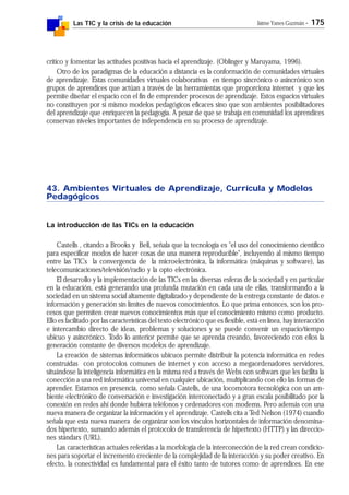 Las TIC y la crisis de la educación Jaime Yanes Guzmán - 175
crítico y fomentar las actitudes positivas hacia el aprendizaje. (Oblinger y Maruyama, 1996).
Otro de los paradigmas de la educación a distancia es la conformación de comunidades virtuales
de aprendizaje. Estas comunidades virtuales colaborativas en tiempo sincrónico o asincrónico son
grupos de aprendices que actúan a través de las herramientas que proporciona internet y que les
permite diseñar el espacio con el fin de emprender procesos de aprendizaje. Estos espacios virtuales
no constituyen por sí mismo modelos pedagógicos eficaces sino que son ambientes posibilitadores
del aprendizaje que enriquecen la pedagogía. A pesar de que se trabaja en comunidad los aprendices
conservan niveles importantes de independencia en su proceso de aprendizaje.
43. Ambientes Virtuales de Aprendizaje, Currícula y Modelos
Pedagógicos
La introducción de las TICs en la educación
Castells , citando a Brooks y Bell, señala que la tecnología es "el uso del conocimiento científico
para especificar modos de hacer cosas de una manera reproducible", incluyendo al mismo tiempo
entre las TICs la convergencia de la microelectrónica, la informática (máquinas y software), las
telecomunicaciones/televisión/radio y la opto electrónica.
El desarrollo y la implementación de las TICs en las diversas esferas de la sociedad y en particular
en la educación, está generando una profunda mutación en cada una de ellas, transformando a la
sociedad en un sistema social altamente digitalizado y dependiente de la entrega constante de datos e
información y generación sin límites de nuevos conocimientos. Lo que prima entonces, son los pro-
cesos que permiten crear nuevos conocimientos más que el conocimiento mismo como producto.
Ello es facilitado por las características del texto electrónico que es flexible, está en línea, hay interacción
e intercambio directo de ideas, problemas y soluciones y se puede convenir un espacio/tiempo
ubicuo y asincrónico. Todo lo anterior permite que se aprenda creando, favoreciendo con ellos la
generación constante de diversos modelos de aprendizaje.
La creación de sistemas informáticos ubicuos permite distribuir la potencia informática en redes
construidas con protocolos comunes de internet y con acceso a megaordenadores servidores,
situándose la inteligencia informática en la misma red a través de Webs con softwars que les facilita la
conección a una red informática universal en cualquier ubicación, multiplicando con ello las formas de
aprender. Estamos en presencia, como señala Castells, de una locomotora tecnológica con un am-
biente electrónico de conversación e investigación interconectado y a gran escala posibilitado por la
conexión en redes ahí donde hubiera teléfonos y ordenadores con modems. Pero además con una
nueva manera de organizar la información y el aprendizaje. Castells cita a Ted Nelson (1974) cuando
señala que esta nueva manera de organizar son los vínculos horizontales de información denomina-
dos hipertexto, sumando además el protocolo de transferencia de hipertexto (HTTP) y las direccio-
nes stándars (URL).
Las características actuales referidas a la morfología de la interconección de la red crean condicio-
nes para soportar el incremento creciente de la complejidad de la interacción y su poder creativo. En
efecto, la conectividad es fundamental para el éxito tanto de tutores como de aprendices. En ese
 