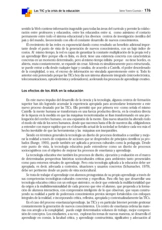 Las TIC y la crisis de la educación Jaime Yanes Guzmán - 176
sentido la Web contiene información inagotable para todas las áreas del currículo y permite la colabo-
ración entre profesores y educandos, entre los educandos entre sí, como asimismo el contacto
permanente entre todo el sistema educacional y los diversos centros de investigación científica del
país y del mundo, favoreciendo con ello el constante desarrollo de nuevos conocimientos.
El crecimiento de las redes es exponencial dando como resultado un beneficio adicional impor-
tante desde el punto de vista de la generación de nuevos conocimientos, con un bajo índice de
costos. Al mismo tiempo, la red es capaz de garantizar la constante multiplicación de la propia red y
un aprendizaje libre porque ella es finita, es decir, tiene una existencia concreta con características
concretas en un momento determinado, pero al mismo tiempo infinita porque no tiene bordes, es
abierta, muta constantemente, se expande sin cesar. Además es simultáneamente poco estructurada,
se puede entrar a ella desde cualquier lugar y canaliza, de acuerdo a Castells, el poder desordenado
de la complejidad, o sea, el exceso de información no vinculada aparentemente entre sí. Todo lo
anterior está potenciado porque las TICs hoy día son sistema altamente integrado (microelectrónica,
telecomunicaciones, optoelectrónica y ordenadores), acelerando los procesos de aprendizaje creativo.
Los efectos de los AVA en la educación
En este nuevo impulso del desarrollo de la ciencia y la tecnología, algunos centros de formación
superior han ido logrando acumular la experiencia apropiada para acomodarse lentamente a este
nuevo proceso desatado por las TICs. Ello permitió que por primera vez -como señala el mismo
Castells- la mente humana se transformara en una fuerza productiva directa, en la creadora directa
de la riqueza en la medida en que las máquinas tecnotronizadas se iban transformando en una pro-
longación del cerebro humano, en una expansión de la mente. Esta nueva situación ha alterado todo
el modo de vida de los seres humanos, desde que nacemos hasta el fin de nuestros día, obligándonos
a entender con mayor rapidez que en el desarrollo actual de la sociedad se fortalece cada vez más el
hecho inevitable de que las herramientas y las máquinas son inseparables.
Siendo en términos generales la tecnología un diseño de procesos destinados a cambiar y mejo-
rar la realidad a través de conjuntos de acciones que se desprenden de principios científicos ya pro-
bados (Bunge, 1995), puede también ser aplicada a procesos culturales como la pedagogía. Desde
este punto de vista, la tecnología educativa pude entenderse como un diseño de procesos
sociocognitivos con el objetivo de mejorar los procesos de enseñanza y aprendizaje.
La tecnología educativa vive también los procesos de diseño, ejecución y evaluación en el marco
de determinadas perspectivas históricas socioculturales críticas para ambientes tanto presenciales
como para entornos virtuales de aprendizaje. Pero esta tecnología aplicada a la educación debe ser
apropiada, es decir, adecuada a contextos, situaciones y usuarios concretos (Schumacher, 1979),
debe ser pertinente desde un punto de vista sociocultural.
Se trata de trabajar el aprendizaje con alumnos protagonistas de su propio aprendizaje a través de
sus competencias tecnológicas-culturales concretas y específicas. Para ello hay que desarrollar una
tecnología educativa crítica con un enfoque sistémico, es decir que entienda la multifactorialidad que
da origen a la multidimensionalidad de cada proceso que vive el alumno, que propenda a la forma-
ción de alumnos interactivos, con comprensión inteligente de lo que observan, que vayan constru-
yendo su realidad a partir de poderosos conocimientos previos siempre fortalecidos con enfoques
integrales de la realidad, e incorporando crítica, reflexiva, apropiada y contextualizadamente las TICs.
En el caso del proceso enseñanza/aprendizaje, las TICs y en particular Internet permite gestionar
constantemente la generación de nuevos conocimientos. Un centro de enseñanza ordena las mate-
rias con arreglo a la complejidad, puede exigir determinados volumen de trabajo, mejor compren-
sión de conceptos. Los estudiantes, a su vez, exploran los temas de nuevas maneras, se desarrolla el
aprendizaje en común, la facultad crítica, y aprendizaje constructivista, significativo y adecuación al
 