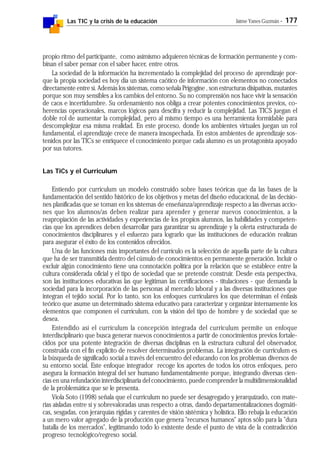 Las TIC y la crisis de la educación Jaime Yanes Guzmán - 177
propio ritmo del participante, como asimismo adquieren técnicas de formación permanente y com-
binan el saber pensar con el saber hacer, entre otros.
La sociedad de la información ha incrementado la complejidad del proceso de aprendizaje por-
que la propia sociedad es hoy día un sistema caótico de información con elementos no conectados
directamente entre sí. Además los sistemas, como señala Prigogine , son estructuras disipativas, mutantes
porque son muy sensibles a los cambios del entorno. Su no comprensión nos hace vivir la sensación
de caos e incertidumbre. Su ordenamiento nos obliga a crear potentes conocimientos previos, co-
herencias operacionales, marcos lógicos para descifra y reducir la complejidad. Las TICS juegan el
doble rol de aumentar la complejidad, pero al mismo tiempo es una herramienta formidable para
descomplejizar esa misma realidad. En este proceso, donde los ambientes virtuales juegan un rol
fundamental, el aprendizaje crece de manera insospechada. En estos ambientes de aprendizaje sos-
tenidos por las TICs se enriquece el conocimiento porque cada alumno es un protagonista apoyado
por sus tutores.
Las TiCs y el Curriculum
Entiendo por curriculum un modelo construido sobre bases teóricas que da las bases de la
fundamentación del sentido histórico de los objetivos y metas del diseño educacional, de las decisio-
nes planificadas que se toman en los sistemas de enseñanza/aprendizaje respecto a las diversas accio-
nes que los alumnos/as deben realizar para aprender y generar nuevos conocimientos, a la
reapropiación de las actividades y experiencias de los propios alumnos, las habilidades y competen-
cias que los aprendices deben desarrollar para garantizar su aprendizaje y la oferta estructurada de
conocimientos disciplinares y el esfuerzo para lograrlo que las instituciones de educación realizan
para asegurar el éxito de los contenidos ofrecidos.
Una de las funciones más importantes del currículo es la selección de aquella parte de la cultura
que ha de ser transmitida dentro del cúmulo de conocimientos en permanente generación. Incluir o
excluir algún conocimiento tiene una connotación política por la relación que se establece entre la
cultura considerada oficial y el tipo de sociedad que se pretende construir. Desde esta perspectiva,
son las instituciones educativas las que legitiman las certificaciones - titulaciones - que demanda la
sociedad para la incorporación de las personas al mercado laboral y a las diversas instituciones que
integran el tejido social. Por lo tanto, son los enfoques curriculares los que determinan el énfasis
teórico que asume un determinado sistema educativo para caracterizar y organizar internamente los
elementos que componen el currículum, con la visión del tipo de hombre y de sociedad que se
desea.
Entendido así el currículum la concepción integrada del curriculum permite un enfoque
interdisciplinario que busca generar nuevos conocimientos a partir de conocimientos previos fortale-
cidos por una potente integración de diversas disciplinas en la estructura cultural del observador,
construida con el fin explícito de resolver determinados problemas. La integración de curriculum es
la búsqueda de significado social a través del encuentro del educando con los problemas diversos de
su entorno social. Este enfoque integrador recoge los aportes de todos los otros enfoques, pero
asegura la formación integral del ser humano fundamentalmente porque, integrando diversas cien-
cias en una refundación interdisciplinaria del conocimiento, puede comprender la multidimensionalidad
de la problemática que se le presenta.
Viola Soto (1998) señala que el curriculum no puede ser desagregado y jerarquizado, con mate-
rias aisladas entre sí y sobrevaloradas unas respecto a otras, dando departamentalizaciones dogmáti-
cas, sesgadas, con jerarquías rígidas y carentes de visión sistémica y holística. Ello rebaja la educación
a un mero valor agregado de la producción que genera "recursos humanos" aptos sólo para la "dura
batalla de los mercados", legitimando todo lo existente desde el punto de vista de la contradicción
progreso tecnológico/regreso social.
 