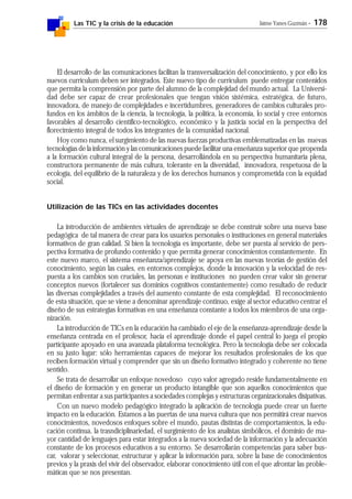 Las TIC y la crisis de la educación Jaime Yanes Guzmán - 178
El desarrollo de las comunicaciones facilitan la transversalización del conocimiento, y por ello los
nuevos curriculum deben ser integrados. Este nuevo tipo de curriculum puede entregar contenidos
que permita la comprensión por parte del alumno de la complejidad del mundo actual. La Universi-
dad debe ser capaz de crear profesionales que tengan visión sistémica, estratégica, de futuro,
innovadora, de manejo de complejidades e incertidumbres, generadores de cambios culturales pro-
fundos en los ámbitos de la ciencia, la tecnología, la política, la economía, lo social y cree entornos
favorables al desarrollo científico-tecnológico, económico y la justicia social en la perspectiva del
florecimiento integral de todos los integrantes de la comunidad nacional.
Hoy como nunca, el surgimiento de las nuevas fuerzas productivas emblematizadas en las nuevas
tecnologías de la información y las comunicaciones puede facilitar una enseñanza superior que propenda
a la formación cultural integral de la persona, desarrollándola en su perspectiva humanitaria plena,
constructora permanente de más cultura, tolerante en la diversidad, innovadora, respetuosa de la
ecología, del equilibrio de la naturaleza y de los derechos humanos y comprometida con la equidad
social.
Utilización de las TICs en las actividades docentes
La introducción de ambientes virtuales de aprendizaje se debe construir sobre una nueva base
pedagógica de tal manera de crear para los usuarios personales o instituciones en general materiales
formativos de gran calidad. Si bien la tecnología es importante, debe ser puesta al servicio de pers-
pectiva formativa de profundo contenido y que permita generar conocimientos constantemente. En
este nuevo marco, el sistema enseñanza/aprendizaje se apoya en las nuevas teorías de gestión del
conocimiento, según las cuales, en entornos complejos, donde la innovación y la velocidad de res-
puesta a los cambios son cruciales, las personas e instituciones no pueden crear valor sin generar
conceptos nuevos (fortalecer sus dominios cognitivos constantemente) como resultado de reducir
las diversas complejidades a través del aumento constante de esta complejidad. El reconocimiento
de esta situación, que se viene a denominar aprendizaje continuo, exige al sector educativo centrar el
diseño de sus estrategias formativas en una enseñanza constante a todos los miembros de una orga-
nización.
La introducción de TICs en la educación ha cambiado el eje de la enseñanza-aprendizaje desde la
enseñanza centrada en el profesor, hacia el aprendizaje donde el papel central lo juega el propio
participante apoyado en una avanzada plataforma tecnológica. Pero la tecnología debe ser colocada
en su justo lugar: sólo herramientas capaces de mejorar los resultados profesionales de los que
reciben formación virtual y comprender que sin un diseño formativo integrado y coherente no tiene
sentido.
Se trata de desarrollar un enfoque novedoso cuyo valor agregado reside fundamentalmente en
el diseño de formación y en generar un producto intangible que son aquellos conocimientos que
permitan enfrentar a sus participantes a sociedades complejas y estructuras organizacionales disipativas.
Con un nuevo modelo pedagógico integrado la aplicación de tecnología puede crear un fuerte
impacto en la educación. Estamos a las puertas de una nueva cultura que nos permitirá crear nuevos
conocimientos, novedosos enfoques sobre el mundo, pautas distintas de comportamientos, la edu-
cación continua, la trasndiciplinariedad, el surgimiento de los analistas simbólicos, el dominio de ma-
yor cantidad de lenguajes para estar integrados a la nueva sociedad de la información y la adecuación
constante de los procesos educativos a su entorno. Se desarrollarán competencias para saber bus-
car, valorar y seleccionar, estructurar y aplicar la información para, sobre la base de conocimientos
previos y la praxis del vivir del observador, elaborar conocimiento útil con el que afrontar las proble-
máticas que se nos presentan.
 